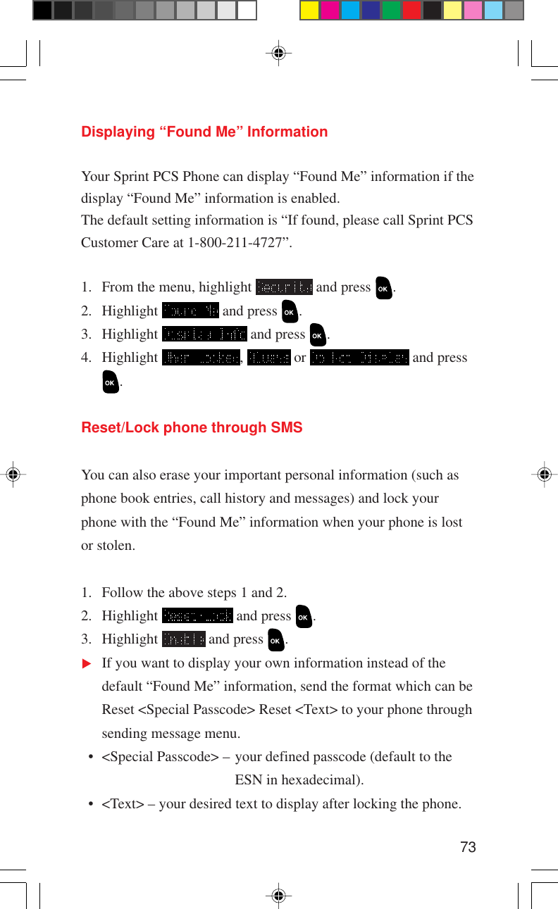 73Displaying “Found Me” InformationYour Sprint PCS Phone can display “Found Me” information if thedisplay “Found Me” information is enabled.The default setting information is “If found, please call Sprint PCSCustomer Care at 1-800-211-4727”.1. From the menu, highlight   and press  .2. Highlight   and press  .3. Highlight   and press  .4. Highlight  ,   or   and press.Reset/Lock phone through SMSYou can also erase your important personal information (such asphone book entries, call history and messages) and lock yourphone with the “Found Me” information when your phone is lostor stolen.1. Follow the above steps 1 and 2.2. Highlight   and press  .3. Highlight   and press  .If you want to display your own information instead of thedefault “Found Me” information, send the format which can beReset &lt;Special Passcode&gt; Reset &lt;Text&gt; to your phone throughsending message menu.  • &lt;Special Passcode&gt; – your defined passcode (default to theESN in hexadecimal).  • &lt;Text&gt; – your desired text to display after locking the phone.