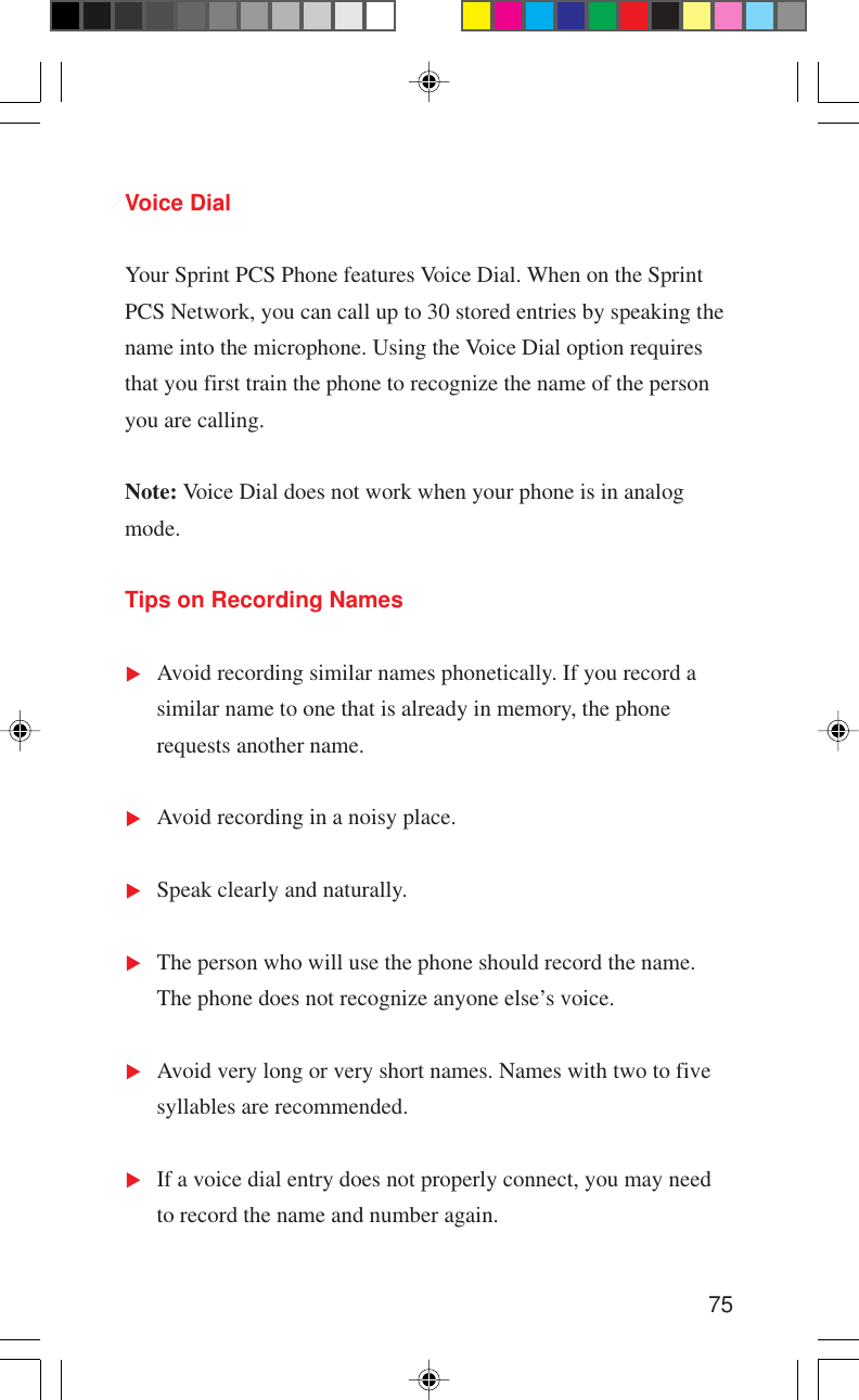 75Voice DialYour Sprint PCS Phone features Voice Dial. When on the SprintPCS Network, you can call up to 30 stored entries by speaking thename into the microphone. Using the Voice Dial option requiresthat you first train the phone to recognize the name of the personyou are calling.Note: Voice Dial does not work when your phone is in analogmode.Tips on Recording NamesAvoid recording similar names phonetically. If you record asimilar name to one that is already in memory, the phonerequests another name.Avoid recording in a noisy place.Speak clearly and naturally.The person who will use the phone should record the name.The phone does not recognize anyone else’s voice.Avoid very long or very short names. Names with two to fivesyllables are recommended.If a voice dial entry does not properly connect, you may needto record the name and number again.