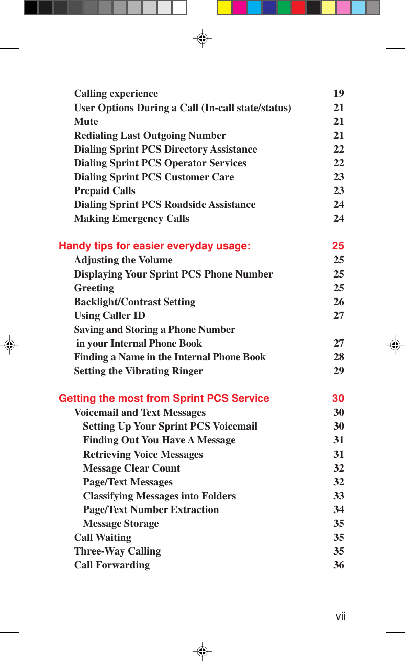 viiCalling experience 19User Options During a Call (In-call state/status) 21Mute 21Redialing Last Outgoing Number 21Dialing Sprint PCS Directory Assistance 22Dialing Sprint PCS Operator Services 22Dialing Sprint PCS Customer Care 23Prepaid Calls 23Dialing Sprint PCS Roadside Assistance 24Making Emergency Calls 24Handy tips for easier everyday usage: 25Adjusting the Volume 25Displaying Your Sprint PCS Phone Number 25Greeting 25Backlight/Contrast Setting 26Using Caller ID 27Saving and Storing a Phone Number in your Internal Phone Book 27Finding a Name in the Internal Phone Book 28Setting the Vibrating Ringer 29Getting the most from Sprint PCS Service 30Voicemail and Text Messages 30Setting Up Your Sprint PCS Voicemail 30Finding Out You Have A Message 31Retrieving Voice Messages 31Message Clear Count 32Page/Text Messages 32Classifying Messages into Folders 33Page/Text Number Extraction 34Message Storage 35Call Waiting 35Three-Way Calling 35Call Forwarding 36