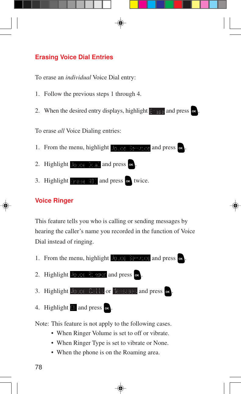 78Erasing Voice Dial EntriesTo erase an individual Voice Dial entry:1. Follow the previous steps 1 through 4.2. When the desired entry displays, highlight   and press  .To erase all Voice Dialing entries:1. From the menu, highlight   and press  .2. Highlight   and press  .3. Highlight   and press   twice.Voice RingerThis feature tells you who is calling or sending messages byhearing the caller’s name you recorded in the function of VoiceDial instead of ringing.1. From the menu, highlight   and press  .2. Highlight   and press  .3. Highlight   or   and press  .4. Highlight   and press  .Note: This feature is not apply to the following cases.• When Ringer Volume is set to off or vibrate.• When Ringer Type is set to vibrate or None.• When the phone is on the Roaming area.