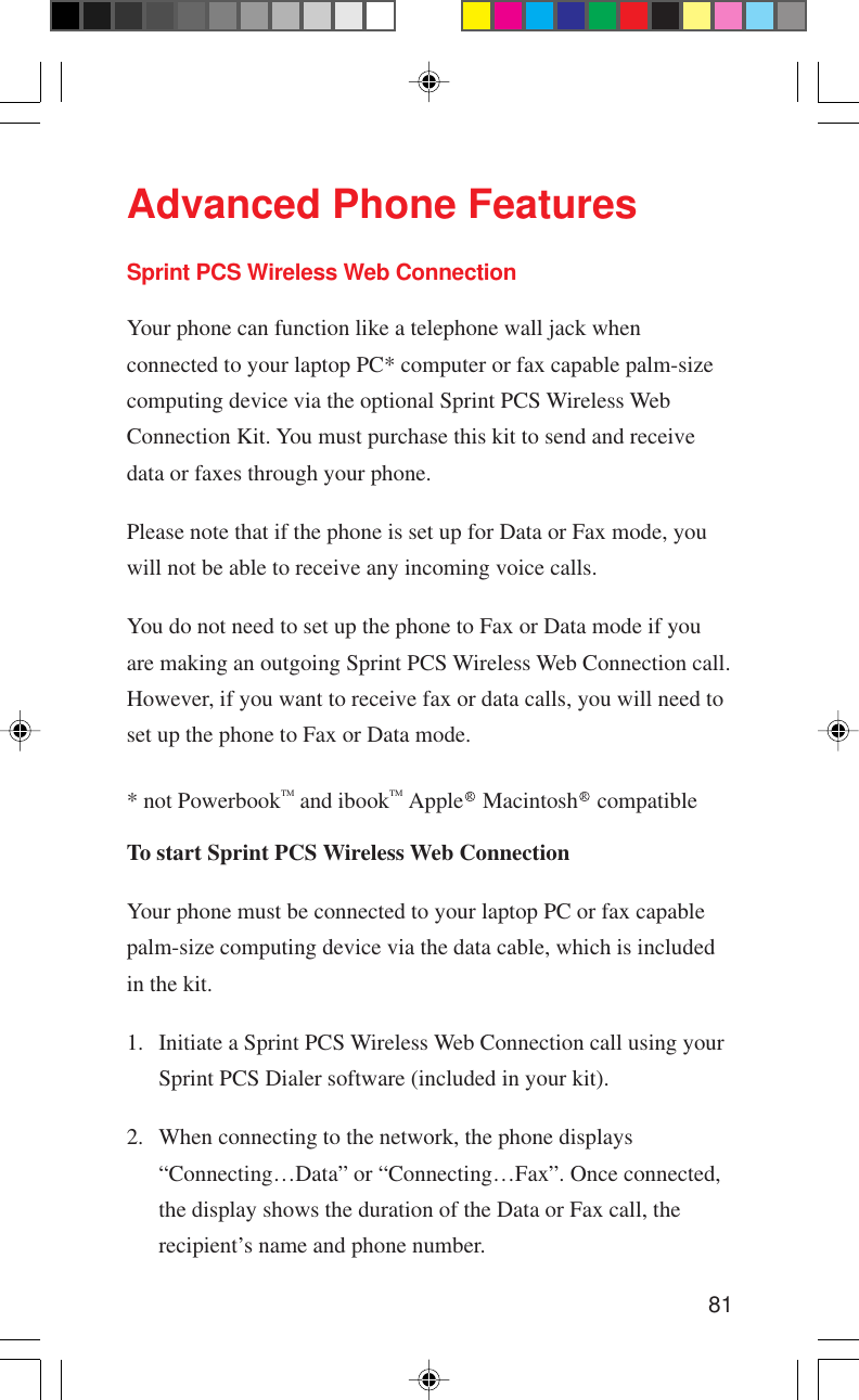 81Advanced Phone FeaturesSprint PCS Wireless Web ConnectionYour phone can function like a telephone wall jack whenconnected to your laptop PC* computer or fax capable palm-sizecomputing device via the optional Sprint PCS Wireless WebConnection Kit. You must purchase this kit to send and receivedata or faxes through your phone.Please note that if the phone is set up for Data or Fax mode, youwill not be able to receive any incoming voice calls.You do not need to set up the phone to Fax or Data mode if youare making an outgoing Sprint PCS Wireless Web Connection call.However, if you want to receive fax or data calls, you will need toset up the phone to Fax or Data mode.* not PowerbookTM and ibookTM Apple R Macintosh R compatibleTo start Sprint PCS Wireless Web ConnectionYour phone must be connected to your laptop PC or fax capablepalm-size computing device via the data cable, which is includedin the kit.1. Initiate a Sprint PCS Wireless Web Connection call using yourSprint PCS Dialer software (included in your kit).2. When connecting to the network, the phone displays“Connecting…Data” or “Connecting…Fax”. Once connected,the display shows the duration of the Data or Fax call, therecipient’s name and phone number.