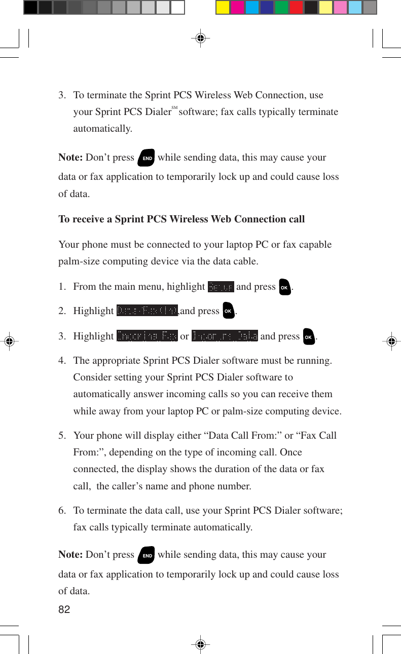 823. To terminate the Sprint PCS Wireless Web Connection, useyour Sprint PCS DialerSM software; fax calls typically terminateautomatically.Note: Don’t press   while sending data, this may cause yourdata or fax application to temporarily lock up and could cause lossof data.To receive a Sprint PCS Wireless Web Connection callYour phone must be connected to your laptop PC or fax capablepalm-size computing device via the data cable.1. From the main menu, highlight   and press  .2. Highlight  ,and press  .3. Highlight   or   and press  .4. The appropriate Sprint PCS Dialer software must be running.Consider setting your Sprint PCS Dialer software toautomatically answer incoming calls so you can receive themwhile away from your laptop PC or palm-size computing device.5. Your phone will display either “Data Call From:” or “Fax CallFrom:”, depending on the type of incoming call. Onceconnected, the display shows the duration of the data or faxcall,  the caller’s name and phone number.6. To terminate the data call, use your Sprint PCS Dialer software;fax calls typically terminate automatically.Note: Don’t press   while sending data, this may cause yourdata or fax application to temporarily lock up and could cause lossof data.