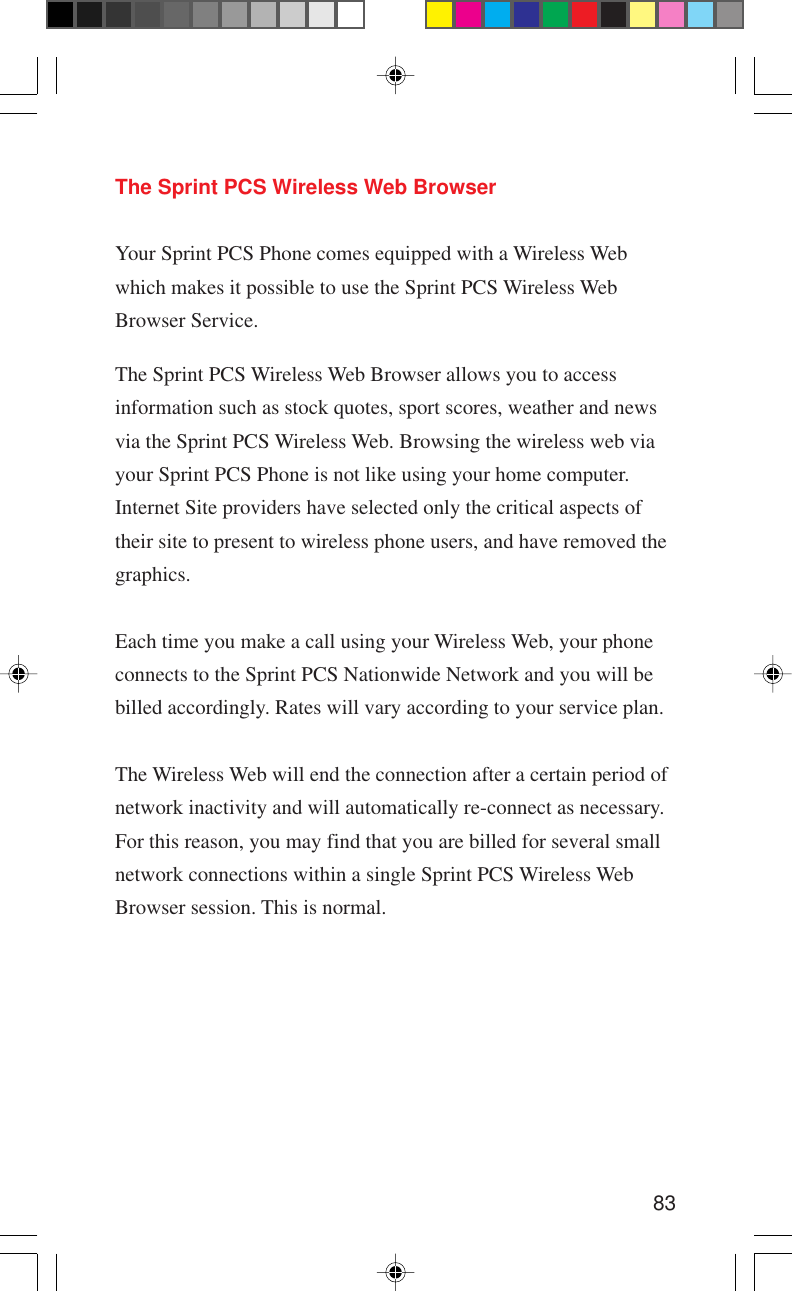 83The Sprint PCS Wireless Web BrowserYour Sprint PCS Phone comes equipped with a Wireless Webwhich makes it possible to use the Sprint PCS Wireless WebBrowser Service.The Sprint PCS Wireless Web Browser allows you to accessinformation such as stock quotes, sport scores, weather and newsvia the Sprint PCS Wireless Web. Browsing the wireless web viayour Sprint PCS Phone is not like using your home computer.Internet Site providers have selected only the critical aspects oftheir site to present to wireless phone users, and have removed thegraphics.Each time you make a call using your Wireless Web, your phoneconnects to the Sprint PCS Nationwide Network and you will bebilled accordingly. Rates will vary according to your service plan.The Wireless Web will end the connection after a certain period ofnetwork inactivity and will automatically re-connect as necessary.For this reason, you may find that you are billed for several smallnetwork connections within a single Sprint PCS Wireless WebBrowser session. This is normal.