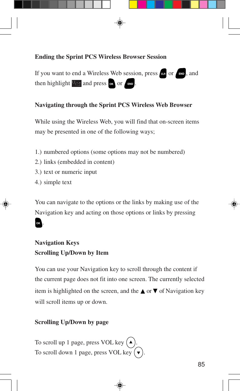 85Navigating through the Sprint PCS Wireless Web BrowserWhile using the Wireless Web, you will find that on-screen itemsmay be presented in one of the following ways;1.) numbered options (some options may not be numbered)2.) links (embedded in content)3.) text or numeric input4.) simple textYou can navigate to the options or the links by making use of theNavigation key and acting on those options or links by pressing.Navigation KeysScrolling Up/Down by ItemYou can use your Navigation key to scroll through the content ifthe current page does not fit into one screen. The currently selecteditem is highlighted on the screen, and the   or   of Navigation keywill scroll items up or down.Scrolling Up/Down by pageTo scroll up 1 page, press VOL key  .To scroll down 1 page, press VOL key  .Ending the Sprint PCS Wireless Browser SessionIf you want to end a Wireless Web session, press   or  , andthen highlight   and press   or  .