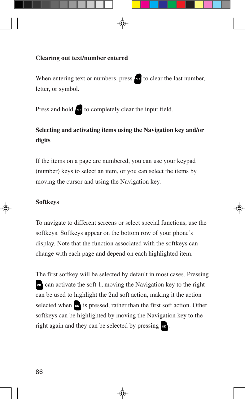 86Clearing out text/number enteredWhen entering text or numbers, press   to clear the last number,letter, or symbol.Press and hold   to completely clear the input field.Selecting and activating items using the Navigation key and/ordigitsIf the items on a page are numbered, you can use your keypad(number) keys to select an item, or you can select the items bymoving the cursor and using the Navigation key.SoftkeysTo navigate to different screens or select special functions, use thesoftkeys. Softkeys appear on the bottom row of your phone’sdisplay. Note that the function associated with the softkeys canchange with each page and depend on each highlighted item.The first softkey will be selected by default in most cases. Pressing can activate the soft 1, moving the Navigation key to the rightcan be used to highlight the 2nd soft action, making it the actionselected when   is pressed, rather than the first soft action. Othersoftkeys can be highlighted by moving the Navigation key to theright again and they can be selected by pressing  .