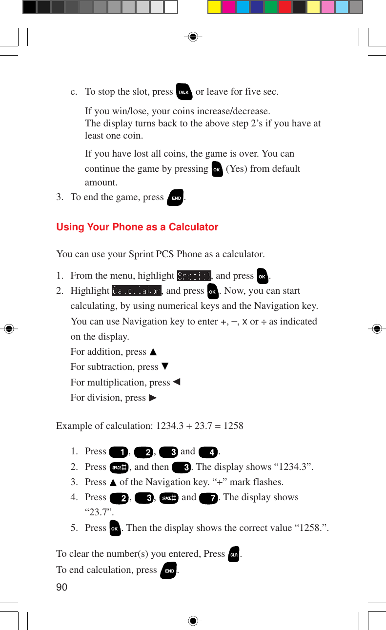 90Using Your Phone as a CalculatorYou can use your Sprint PCS Phone as a calculator.1. From the menu, highlight  , and press  .2. Highlight  , and press  . Now, you can startcalculating, by using numerical keys and the Navigation key.You can use Navigation key to enter +, –, x or ÷ as indicatedon the display.For addition, press For subtraction, press For multiplication, press For division, press Example of calculation: 1234.3 + 23.7 = 12581. Press  ,  ,   and  .2. Press  , and then  . The display shows “1234.3”.3. Press   of the Navigation key. “+” mark flashes.4. Press  ,  ,   and  . The display shows“23.7”.5. Press  . Then the display shows the correct value “1258.”.To clear the number(s) you entered, Press  .To end calculation, press  .c. To stop the slot, press   or leave for five sec.If you win/lose, your coins increase/decrease.The display turns back to the above step 2’s if you have atleast one coin.If you have lost all coins, the game is over. You cancontinue the game by pressing   (Yes) from defaultamount.3. To end the game, press  .