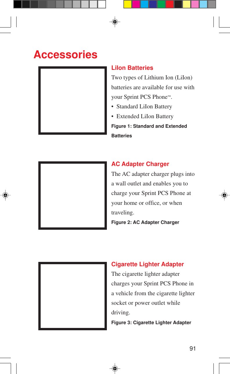 91AccessoriesLiIon BatteriesTwo types of Lithium Ion (LiIon)batteries are available for use withyour Sprint PCS PhoneTM.• Standard LiIon Battery• Extended LiIon BatteryFigure 1: Standard and ExtendedBatteriesCigarette Lighter AdapterThe cigarette lighter adaptercharges your Sprint PCS Phone ina vehicle from the cigarette lightersocket or power outlet whiledriving.Figure 3: Cigarette Lighter AdapterAC Adapter ChargerThe AC adapter charger plugs intoa wall outlet and enables you tocharge your Sprint PCS Phone atyour home or office, or whentraveling.Figure 2: AC Adapter Charger