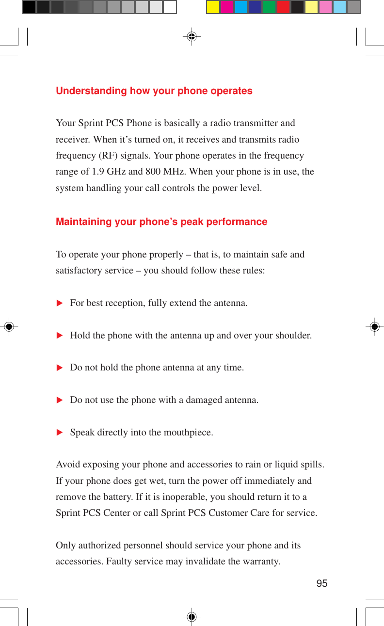 95Maintaining your phone’s peak performanceTo operate your phone properly – that is, to maintain safe andsatisfactory service – you should follow these rules:For best reception, fully extend the antenna.Hold the phone with the antenna up and over your shoulder.Do not hold the phone antenna at any time.Do not use the phone with a damaged antenna.Speak directly into the mouthpiece.Avoid exposing your phone and accessories to rain or liquid spills.If your phone does get wet, turn the power off immediately andremove the battery. If it is inoperable, you should return it to aSprint PCS Center or call Sprint PCS Customer Care for service.Only authorized personnel should service your phone and itsaccessories. Faulty service may invalidate the warranty.Understanding how your phone operatesYour Sprint PCS Phone is basically a radio transmitter andreceiver. When it’s turned on, it receives and transmits radiofrequency (RF) signals. Your phone operates in the frequencyrange of 1.9 GHz and 800 MHz. When your phone is in use, thesystem handling your call controls the power level.