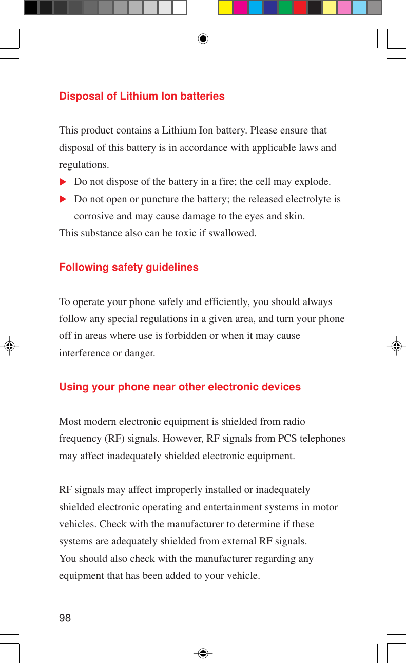98Disposal of Lithium Ion batteriesThis product contains a Lithium Ion battery. Please ensure thatdisposal of this battery is in accordance with applicable laws andregulations.Do not dispose of the battery in a fire; the cell may explode.Do not open or puncture the battery; the released electrolyte iscorrosive and may cause damage to the eyes and skin.This substance also can be toxic if swallowed.Following safety guidelinesTo operate your phone safely and efficiently, you should alwaysfollow any special regulations in a given area, and turn your phoneoff in areas where use is forbidden or when it may causeinterference or danger.Using your phone near other electronic devicesMost modern electronic equipment is shielded from radiofrequency (RF) signals. However, RF signals from PCS telephonesmay affect inadequately shielded electronic equipment.RF signals may affect improperly installed or inadequatelyshielded electronic operating and entertainment systems in motorvehicles. Check with the manufacturer to determine if thesesystems are adequately shielded from external RF signals.You should also check with the manufacturer regarding anyequipment that has been added to your vehicle.