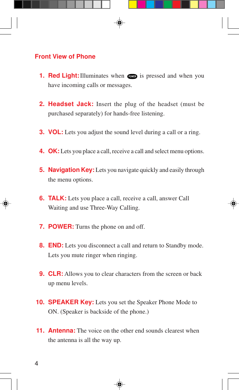 4Front View of Phone1. Red Light:Illuminates when   is pressed and when youhave incoming calls or messages.2. Headset Jack: Insert the plug of the headset (must bepurchased separately) for hands-free listening.3. VOL: Lets you adjust the sound level during a call or a ring.4. OK: Lets you place a call, receive a call and select menu options.5. Navigation Key: Lets you navigate quickly and easily throughthe menu options.6. TALK: Lets you place a call, receive a call, answer CallWaiting and use Three-Way Calling.7. POWER: Turns the phone on and off.8. END: Lets you disconnect a call and return to Standby mode.Lets you mute ringer when ringing.9. CLR: Allows you to clear characters from the screen or backup menu levels.10. SPEAKER Key: Lets you set the Speaker Phone Mode toON. (Speaker is backside of the phone.)11. Antenna: The voice on the other end sounds clearest whenthe antenna is all the way up.