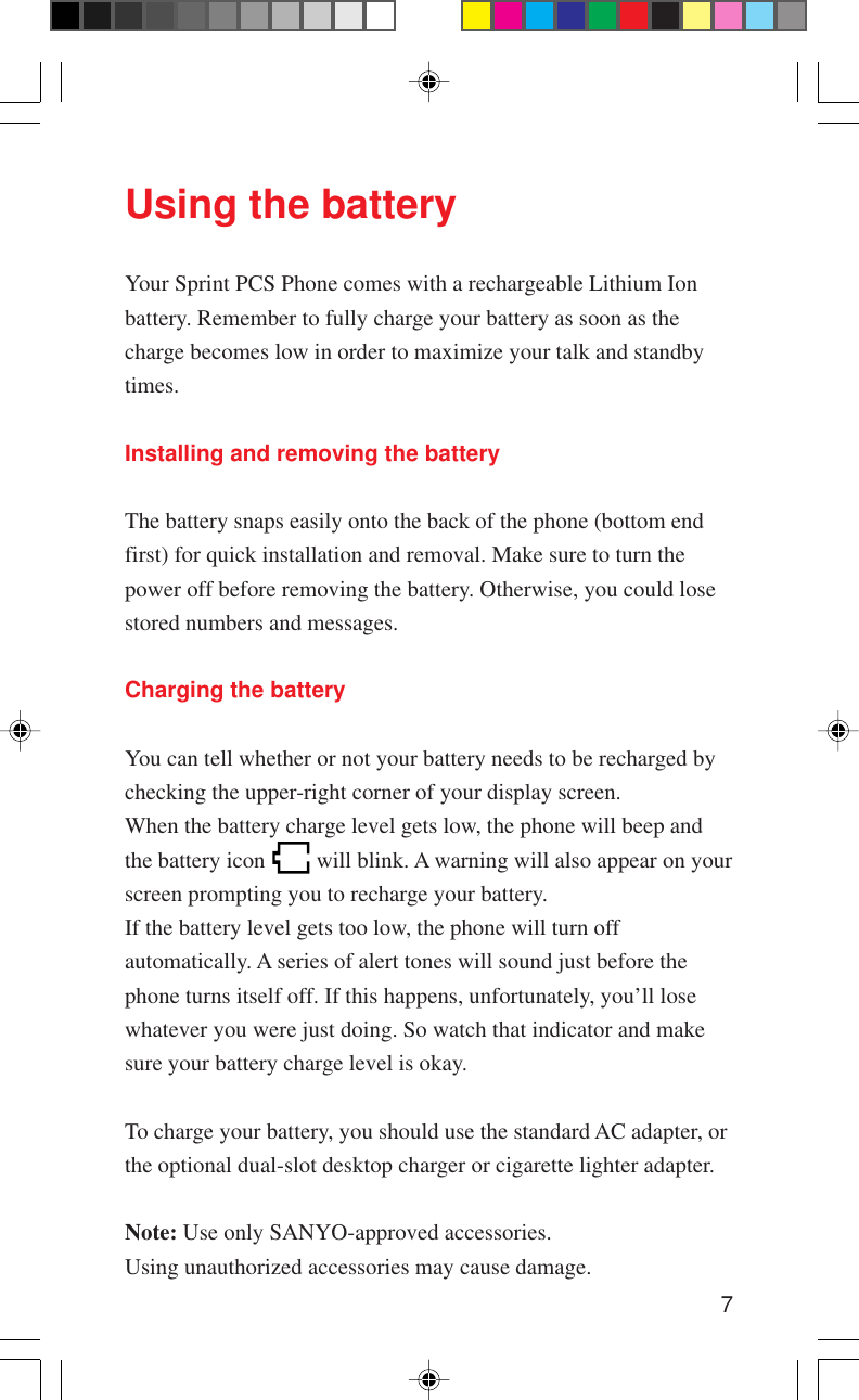 7Using the batteryYour Sprint PCS Phone comes with a rechargeable Lithium Ionbattery. Remember to fully charge your battery as soon as thecharge becomes low in order to maximize your talk and standbytimes.Installing and removing the batteryThe battery snaps easily onto the back of the phone (bottom endfirst) for quick installation and removal. Make sure to turn thepower off before removing the battery. Otherwise, you could losestored numbers and messages.Charging the batteryYou can tell whether or not your battery needs to be recharged bychecking the upper-right corner of your display screen.When the battery charge level gets low, the phone will beep andthe battery icon   will blink. A warning will also appear on yourscreen prompting you to recharge your battery.If the battery level gets too low, the phone will turn offautomatically. A series of alert tones will sound just before thephone turns itself off. If this happens, unfortunately, you’ll losewhatever you were just doing. So watch that indicator and makesure your battery charge level is okay.To charge your battery, you should use the standard AC adapter, orthe optional dual-slot desktop charger or cigarette lighter adapter.Note: Use only SANYO-approved accessories.Using unauthorized accessories may cause damage.