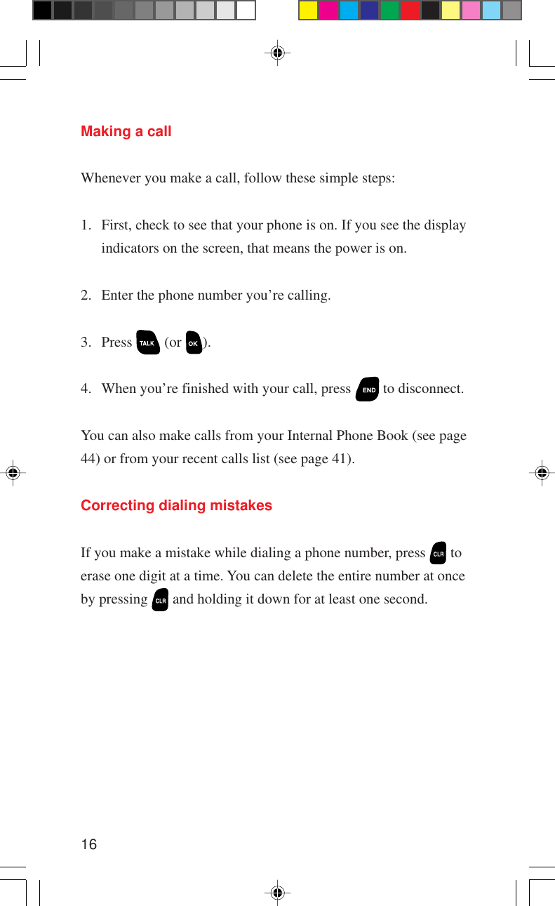 16Making a callWhenever you make a call, follow these simple steps:1. First, check to see that your phone is on. If you see the displayindicators on the screen, that means the power is on.2. Enter the phone number you’re calling.3. Press   (or  ).4. When you’re finished with your call, press   to disconnect.You can also make calls from your Internal Phone Book (see page44) or from your recent calls list (see page 41).Correcting dialing mistakesIf you make a mistake while dialing a phone number, press   toerase one digit at a time. You can delete the entire number at onceby pressing   and holding it down for at least one second.