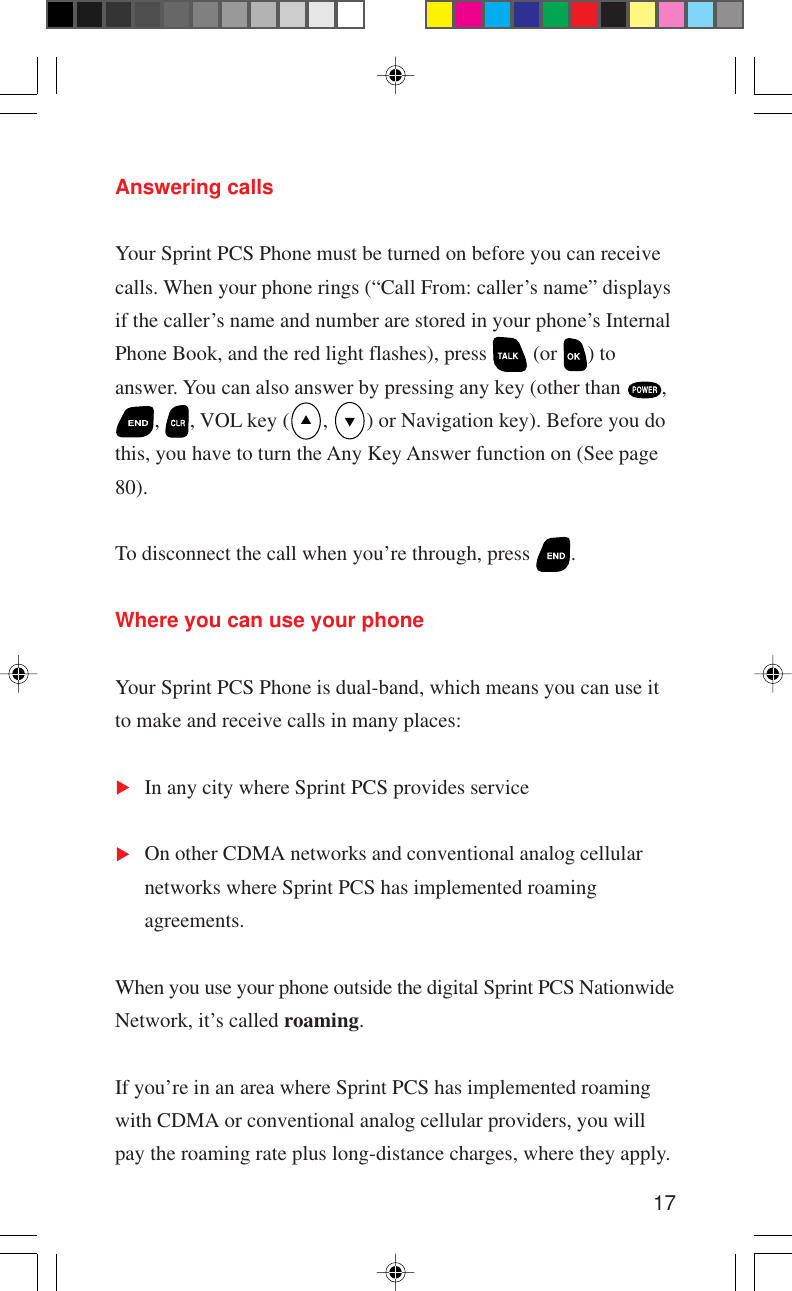 17Answering callsYour Sprint PCS Phone must be turned on before you can receivecalls. When your phone rings (“Call From: caller’s name” displaysif the caller’s name and number are stored in your phone’s InternalPhone Book, and the red light flashes), press   (or  ) toanswer. You can also answer by pressing any key (other than  ,,  , VOL key ( ,  ) or Navigation key). Before you dothis, you have to turn the Any Key Answer function on (See page80).To disconnect the call when you’re through, press  .Where you can use your phoneYour Sprint PCS Phone is dual-band, which means you can use itto make and receive calls in many places:In any city where Sprint PCS provides serviceOn other CDMA networks and conventional analog cellularnetworks where Sprint PCS has implemented roamingagreements.When you use your phone outside the digital Sprint PCS NationwideNetwork, it’s called roaming.If you’re in an area where Sprint PCS has implemented roamingwith CDMA or conventional analog cellular providers, you willpay the roaming rate plus long-distance charges, where they apply.