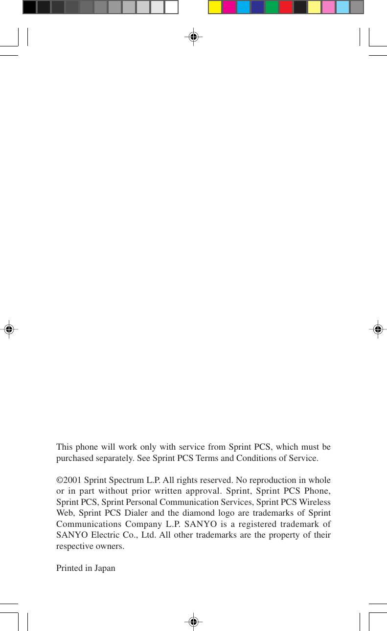 This phone will work only with service from Sprint PCS, which must bepurchased separately. See Sprint PCS Terms and Conditions of Service.©2001 Sprint Spectrum L.P. All rights reserved. No reproduction in wholeor in part without prior written approval. Sprint, Sprint PCS Phone,Sprint PCS, Sprint Personal Communication Services, Sprint PCS WirelessWeb, Sprint PCS Dialer and the diamond logo are trademarks of SprintCommunications Company L.P. SANYO is a registered trademark ofSANYO Electric Co., Ltd. All other trademarks are the property of theirrespective owners.Printed in Japan