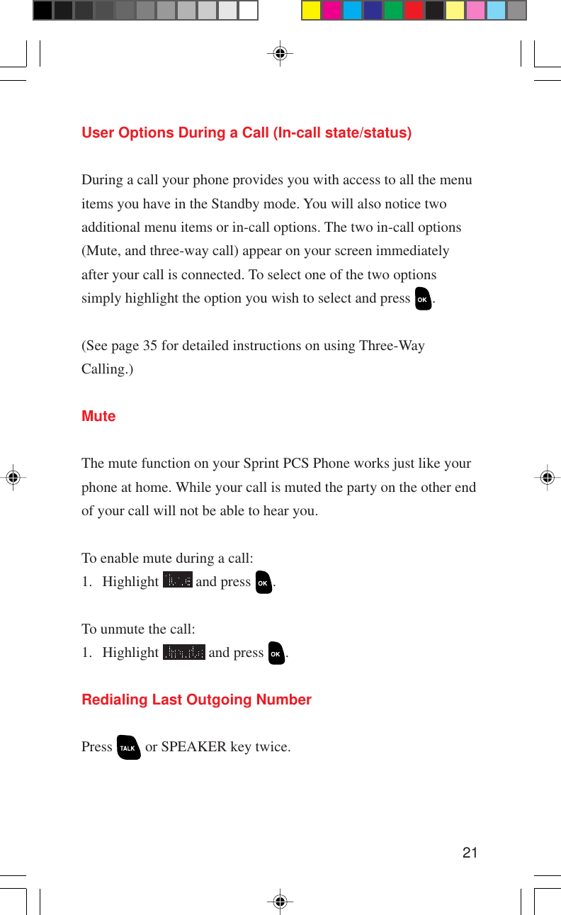 21User Options During a Call (In-call state/status)During a call your phone provides you with access to all the menuitems you have in the Standby mode. You will also notice twoadditional menu items or in-call options. The two in-call options(Mute, and three-way call) appear on your screen immediatelyafter your call is connected. To select one of the two optionssimply highlight the option you wish to select and press  .(See page 35 for detailed instructions on using Three-WayCalling.)MuteThe mute function on your Sprint PCS Phone works just like yourphone at home. While your call is muted the party on the other endof your call will not be able to hear you.To enable mute during a call:1. Highlight   and press  .To unmute the call:1. Highlight   and press  .Redialing Last Outgoing NumberPress   or SPEAKER key twice.