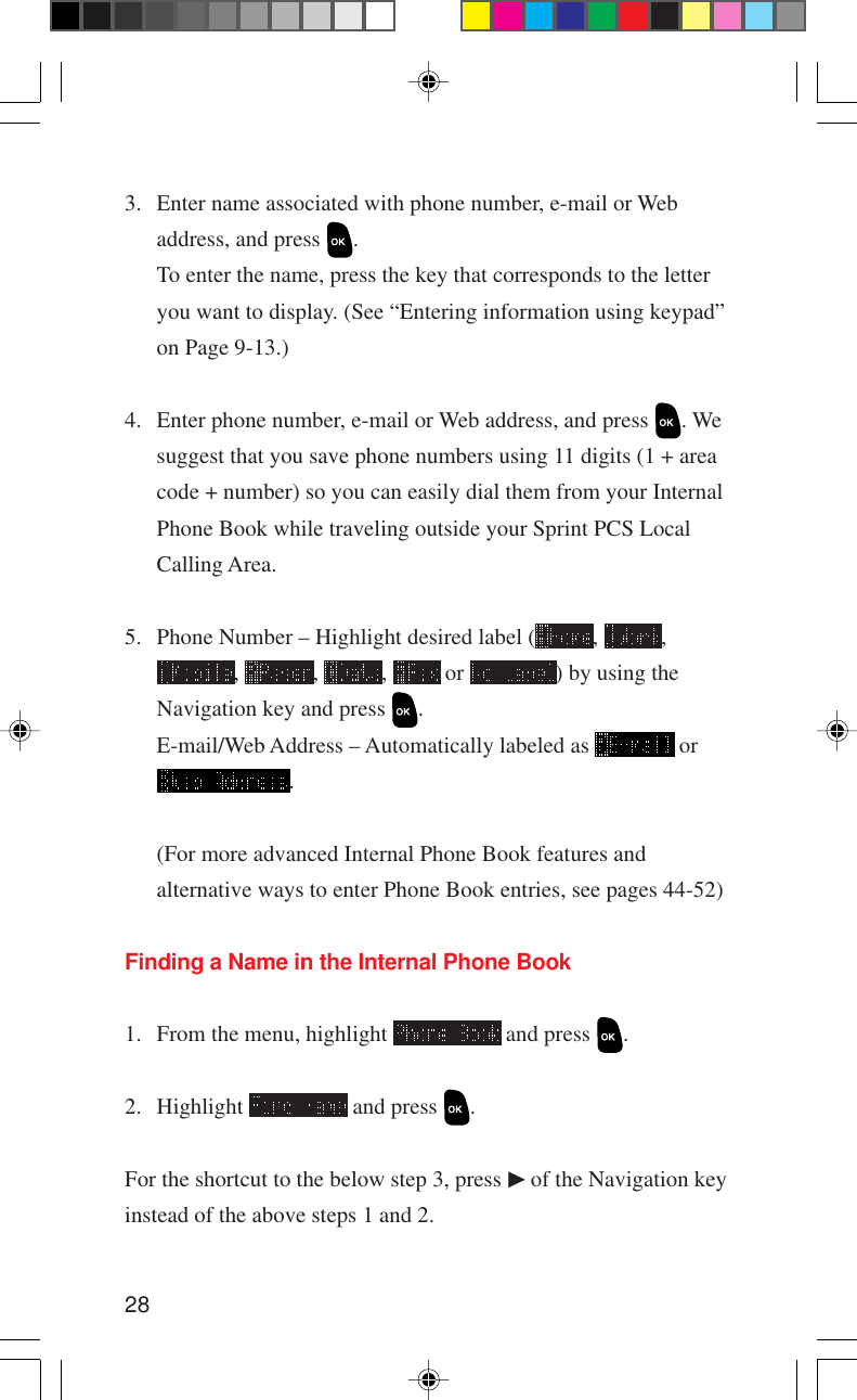 283. Enter name associated with phone number, e-mail or Webaddress, and press  .To enter the name, press the key that corresponds to the letteryou want to display. (See “Entering information using keypad”on Page 9-13.)4. Enter phone number, e-mail or Web address, and press  . Wesuggest that you save phone numbers using 11 digits (1 + areacode + number) so you can easily dial them from your InternalPhone Book while traveling outside your Sprint PCS LocalCalling Area.5. Phone Number – Highlight desired label ( ,  ,,  ,  ,   or  ) by using theNavigation key and press  .E-mail/Web Address – Automatically labeled as   or.(For more advanced Internal Phone Book features andalternative ways to enter Phone Book entries, see pages 44-52)Finding a Name in the Internal Phone Book1. From the menu, highlight   and press  .2. Highlight   and press  .For the shortcut to the below step 3, press   of the Navigation keyinstead of the above steps 1 and 2.