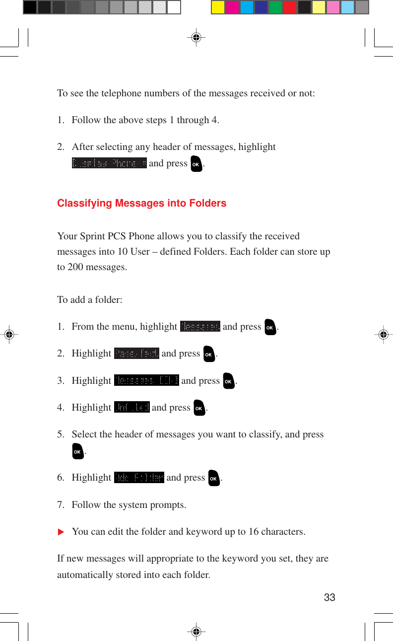 33To see the telephone numbers of the messages received or not:1. Follow the above steps 1 through 4.2. After selecting any header of messages, highlight and press  .Classifying Messages into FoldersYour Sprint PCS Phone allows you to classify the receivedmessages into 10 User – defined Folders. Each folder can store upto 200 messages.To add a folder:1. From the menu, highlight   and press  .2. Highlight   and press  .3. Highlight   and press  .4. Highlight   and press  .5. Select the header of messages you want to classify, and press.6. Highlight   and press  .7. Follow the system prompts.You can edit the folder and keyword up to 16 characters.If new messages will appropriate to the keyword you set, they areautomatically stored into each folder.