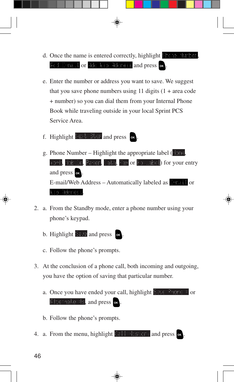 46d. Once the name is entered correctly, highlight  , or   and press  .e. Enter the number or address you want to save. We suggestthat you save phone numbers using 11 digits (1 + area code+ number) so you can dial them from your Internal PhoneBook while traveling outside in your local Sprint PCSService Area.f. Highlight   and press   .g. Phone Number – Highlight the appropriate label ( ,,  ,  ,  ,   or  ) for your entryand press  .E-mail/Web Address – Automatically labeled as   or.2. a. From the Standby mode, enter a phone number using yourphone’s keypad.b. Highlight   and press   .c. Follow the phone’s prompts.3. At the conclusion of a phone call, both incoming and outgoing,you have the option of saving that particular number.a. Once you have ended your call, highlight   or, and press  .b. Follow the phone’s prompts.4. a. From the menu, highlight   and press  .
