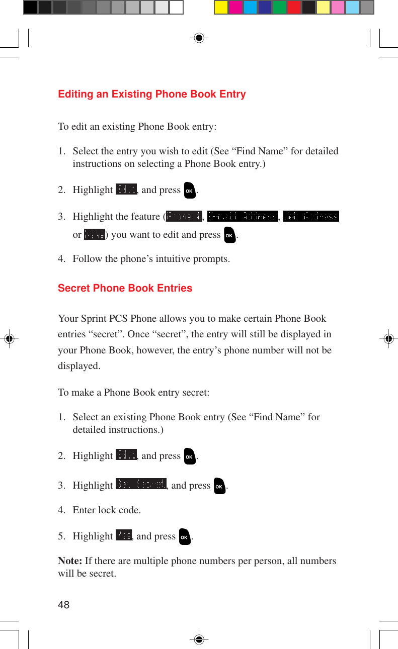 48Editing an Existing Phone Book EntryTo edit an existing Phone Book entry:1. Select the entry you wish to edit (See “Find Name” for detailedinstructions on selecting a Phone Book entry.)2. Highlight  , and press  .3. Highlight the feature ( ,  , or  ) you want to edit and press  .4. Follow the phone’s intuitive prompts.Secret Phone Book EntriesYour Sprint PCS Phone allows you to make certain Phone Bookentries “secret”. Once “secret”, the entry will still be displayed inyour Phone Book, however, the entry’s phone number will not bedisplayed.To make a Phone Book entry secret:1. Select an existing Phone Book entry (See “Find Name” fordetailed instructions.)2. Highlight  , and press  .3. Highlight  , and press  .4. Enter lock code.5. Highlight  , and press  .Note: If there are multiple phone numbers per person, all numberswill be secret.