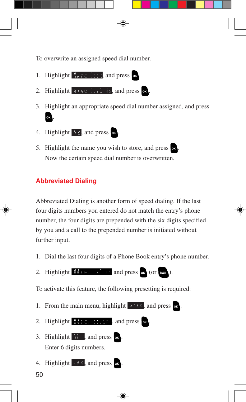 50Abbreviated DialingAbbreviated Dialing is another form of speed dialing. If the lastfour digits numbers you entered do not match the entry’s phonenumber, the four digits are prepended with the six digits specifiedby you and a call to the prepended number is initiated withoutfurther input.1. Dial the last four digits of a Phone Book entry’s phone number.2. Highlight   and press   (or  ).To activate this feature, the following presetting is required:1. From the main menu, highlight  , and press  .2. Highlight  , and press  .3. Highlight  , and press  .Enter 6 digits numbers.4. Highlight  , and press  .To overwrite an assigned speed dial number.1. Highlight  , and press  .2. Highlight  , and press  .3. Highlight an appropriate speed dial number assigned, and press.4. Highlight  , and press  .5. Highlight the name you wish to store, and press  .Now the certain speed dial number is overwritten.