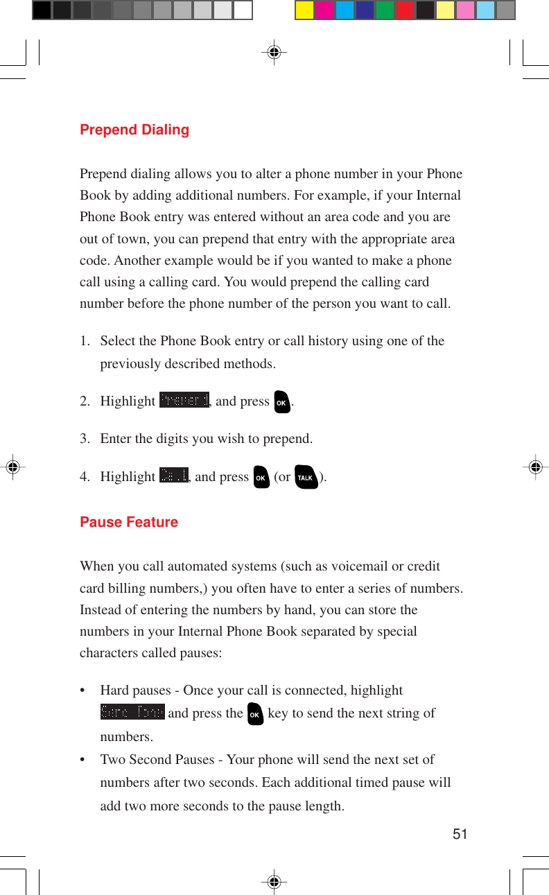 51Prepend DialingPrepend dialing allows you to alter a phone number in your PhoneBook by adding additional numbers. For example, if your InternalPhone Book entry was entered without an area code and you areout of town, you can prepend that entry with the appropriate areacode. Another example would be if you wanted to make a phonecall using a calling card. You would prepend the calling cardnumber before the phone number of the person you want to call.1. Select the Phone Book entry or call history using one of thepreviously described methods.2. Highlight  , and press  .3. Enter the digits you wish to prepend.4. Highlight  , and press   (or  ).Pause FeatureWhen you call automated systems (such as voicemail or creditcard billing numbers,) you often have to enter a series of numbers.Instead of entering the numbers by hand, you can store thenumbers in your Internal Phone Book separated by specialcharacters called pauses:• Hard pauses - Once your call is connected, highlight and press the   key to send the next string ofnumbers.• Two Second Pauses - Your phone will send the next set ofnumbers after two seconds. Each additional timed pause willadd two more seconds to the pause length.