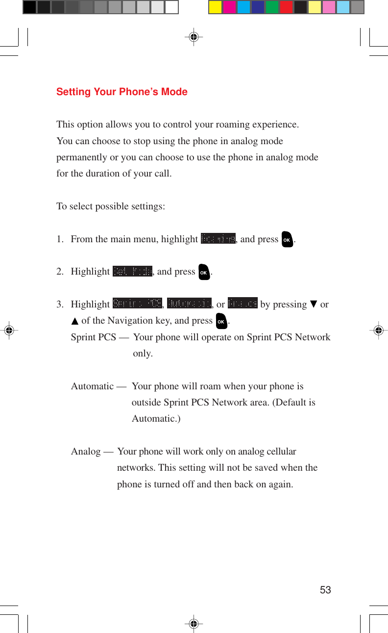 53Setting Your Phone’s ModeThis option allows you to control your roaming experience.You can choose to stop using the phone in analog modepermanently or you can choose to use the phone in analog modefor the duration of your call.To select possible settings:1. From the main menu, highlight  , and press  .2. Highlight  , and press  .3. Highlight  ,  , or   by pressing   or of the Navigation key, and press  .Sprint PCS — Your phone will operate on Sprint PCS Networkonly.Automatic — Your phone will roam when your phone isoutside Sprint PCS Network area. (Default isAutomatic.)Analog — Your phone will work only on analog cellularnetworks. This setting will not be saved when thephone is turned off and then back on again.