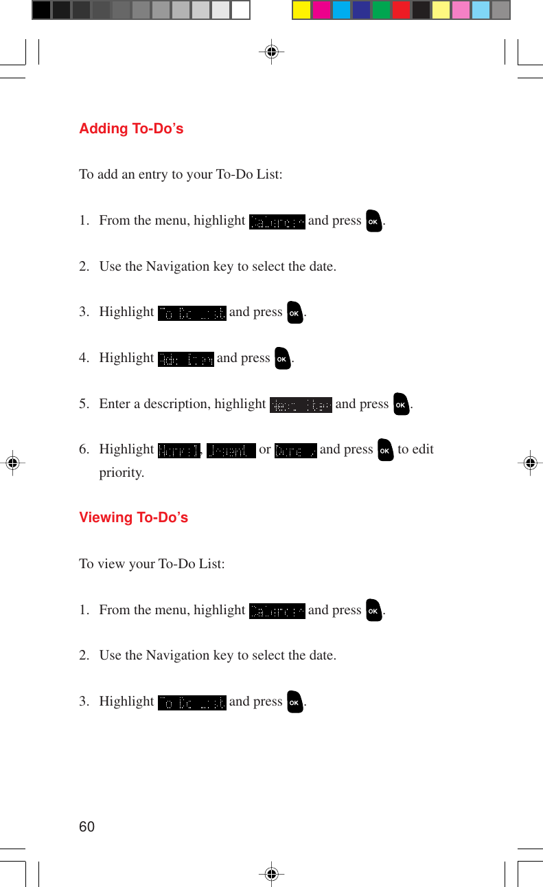 60Adding To-Do’sTo add an entry to your To-Do List:1. From the menu, highlight   and press  .2. Use the Navigation key to select the date.3. Highlight   and press  .4. Highlight   and press  .5. Enter a description, highlight   and press  .6. Highlight  ,   or   and press   to editpriority.Viewing To-Do’sTo view your To-Do List:1. From the menu, highlight   and press  .2. Use the Navigation key to select the date.3. Highlight   and press  .