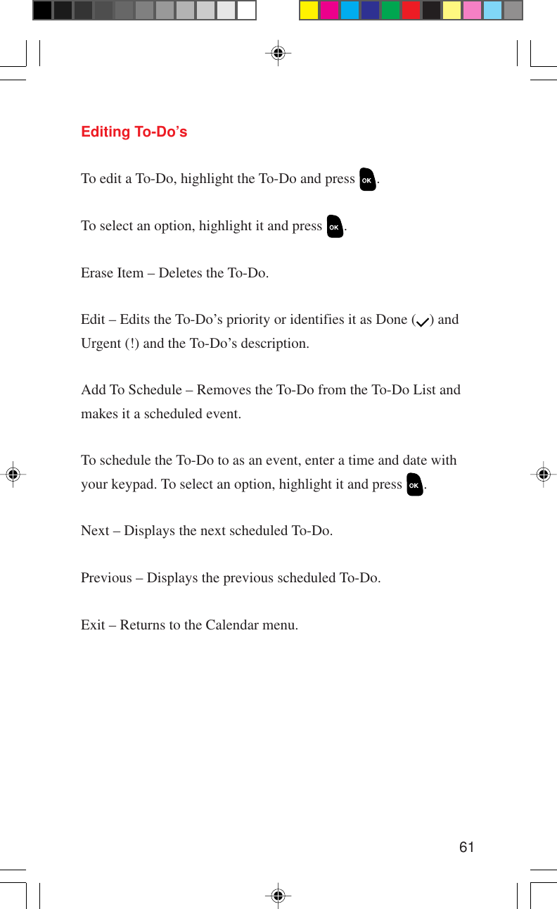 61Editing To-Do’sTo edit a To-Do, highlight the To-Do and press  .To select an option, highlight it and press  .Erase Item – Deletes the To-Do.Edit – Edits the To-Do’s priority or identifies it as Done ( ) andUrgent (!) and the To-Do’s description.Add To Schedule – Removes the To-Do from the To-Do List andmakes it a scheduled event.To schedule the To-Do to as an event, enter a time and date withyour keypad. To select an option, highlight it and press  .Next – Displays the next scheduled To-Do.Previous – Displays the previous scheduled To-Do.Exit – Returns to the Calendar menu.