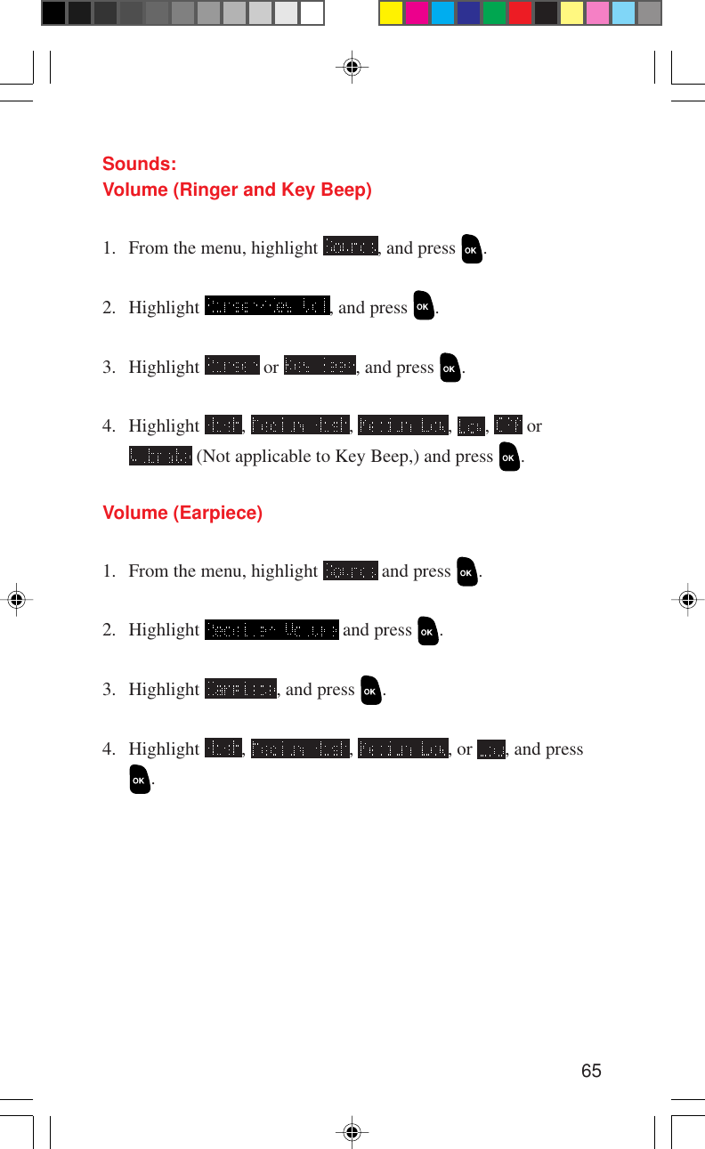 65Sounds:Volume (Ringer and Key Beep)1. From the menu, highlight  , and press  .2. Highlight  , and press  .3. Highlight   or  , and press  .4. Highlight  ,  ,  ,  ,   or (Not applicable to Key Beep,) and press  .Volume (Earpiece)1. From the menu, highlight   and press  .2. Highlight   and press  .3. Highlight  , and press  .4. Highlight  ,  ,  , or  , and press.