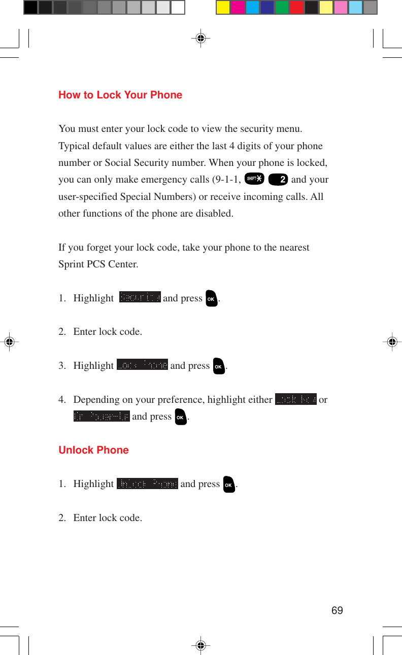 69How to Lock Your PhoneYou must enter your lock code to view the security menu.Typical default values are either the last 4 digits of your phonenumber or Social Security number. When your phone is locked,you can only make emergency calls (9-1-1,    and youruser-specified Special Numbers) or receive incoming calls. Allother functions of the phone are disabled.If you forget your lock code, take your phone to the nearestSprint PCS Center.1. Highlight    and press  .2. Enter lock code.3. Highlight   and press  .4. Depending on your preference, highlight either   or and press  .Unlock Phone1. Highlight   and press  .2. Enter lock code.