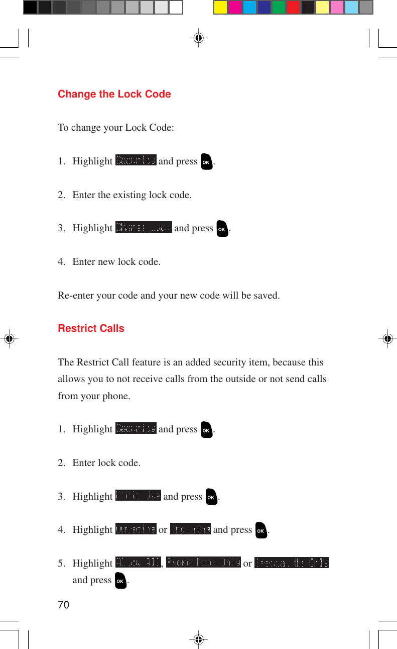 70Change the Lock CodeTo change your Lock Code:1. Highlight   and press  .2. Enter the existing lock code.3. Highlight   and press  .4. Enter new lock code.Re-enter your code and your new code will be saved.Restrict CallsThe Restrict Call feature is an added security item, because thisallows you to not receive calls from the outside or not send callsfrom your phone.1. Highlight   and press  .2. Enter lock code.3. Highlight   and press  .4. Highlight   or   and press  .5. Highlight  ,   or and press  .