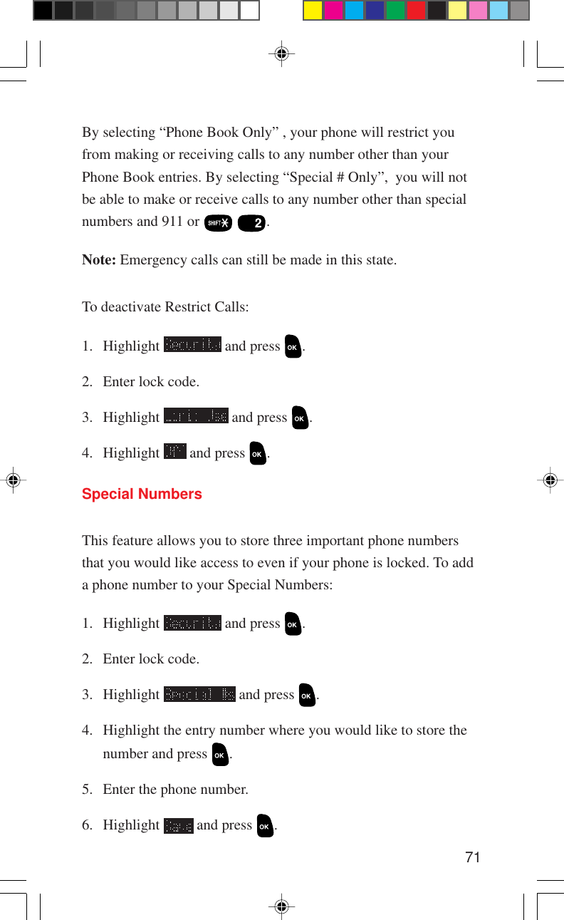 71Special NumbersThis feature allows you to store three important phone numbersthat you would like access to even if your phone is locked. To adda phone number to your Special Numbers:1. Highlight   and press  .2. Enter lock code.3. Highlight   and press  .4. Highlight the entry number where you would like to store thenumber and press  .5. Enter the phone number.6. Highlight   and press  .By selecting “Phone Book Only” , your phone will restrict youfrom making or receiving calls to any number other than yourPhone Book entries. By selecting “Special # Only”,  you will notbe able to make or receive calls to any number other than specialnumbers and 911 or    .Note: Emergency calls can still be made in this state.To deactivate Restrict Calls:1. Highlight   and press  .2. Enter lock code.3. Highlight   and press  .4. Highlight   and press  .