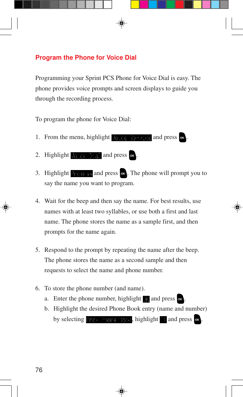 76Program the Phone for Voice DialProgramming your Sprint PCS Phone for Voice Dial is easy. Thephone provides voice prompts and screen displays to guide youthrough the recording process.To program the phone for Voice Dial:1. From the menu, highlight   and press  .2. Highlight   and press  .3. Highlight   and press  . The phone will prompt you tosay the name you want to program.4. Wait for the beep and then say the name. For best results, usenames with at least two syllables, or use both a first and lastname. The phone stores the name as a sample first, and thenprompts for the name again.5. Respond to the prompt by repeating the name after the beep.The phone stores the name as a second sample and thenrequests to select the name and phone number.6. To store the phone number (and name).a. Enter the phone number, highlight   and press  .b. Highlight the desired Phone Book entry (name and number)by selecting  , highlight   and press  .