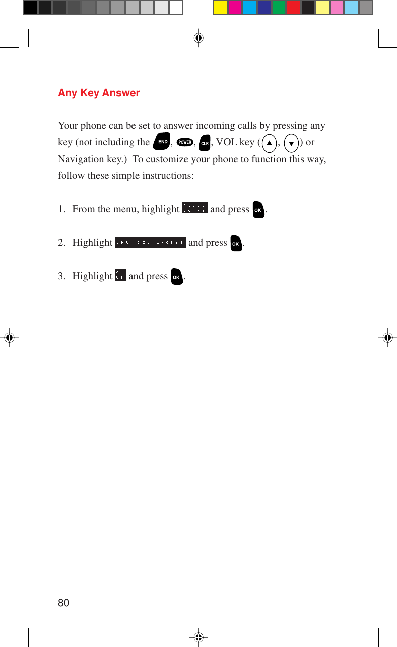 80Any Key AnswerYour phone can be set to answer incoming calls by pressing anykey (not including the  ,  ,  , VOL key ( ,  ) orNavigation key.)  To customize your phone to function this way,follow these simple instructions:1. From the menu, highlight   and press  .2. Highlight   and press  .3. Highlight   and press  .