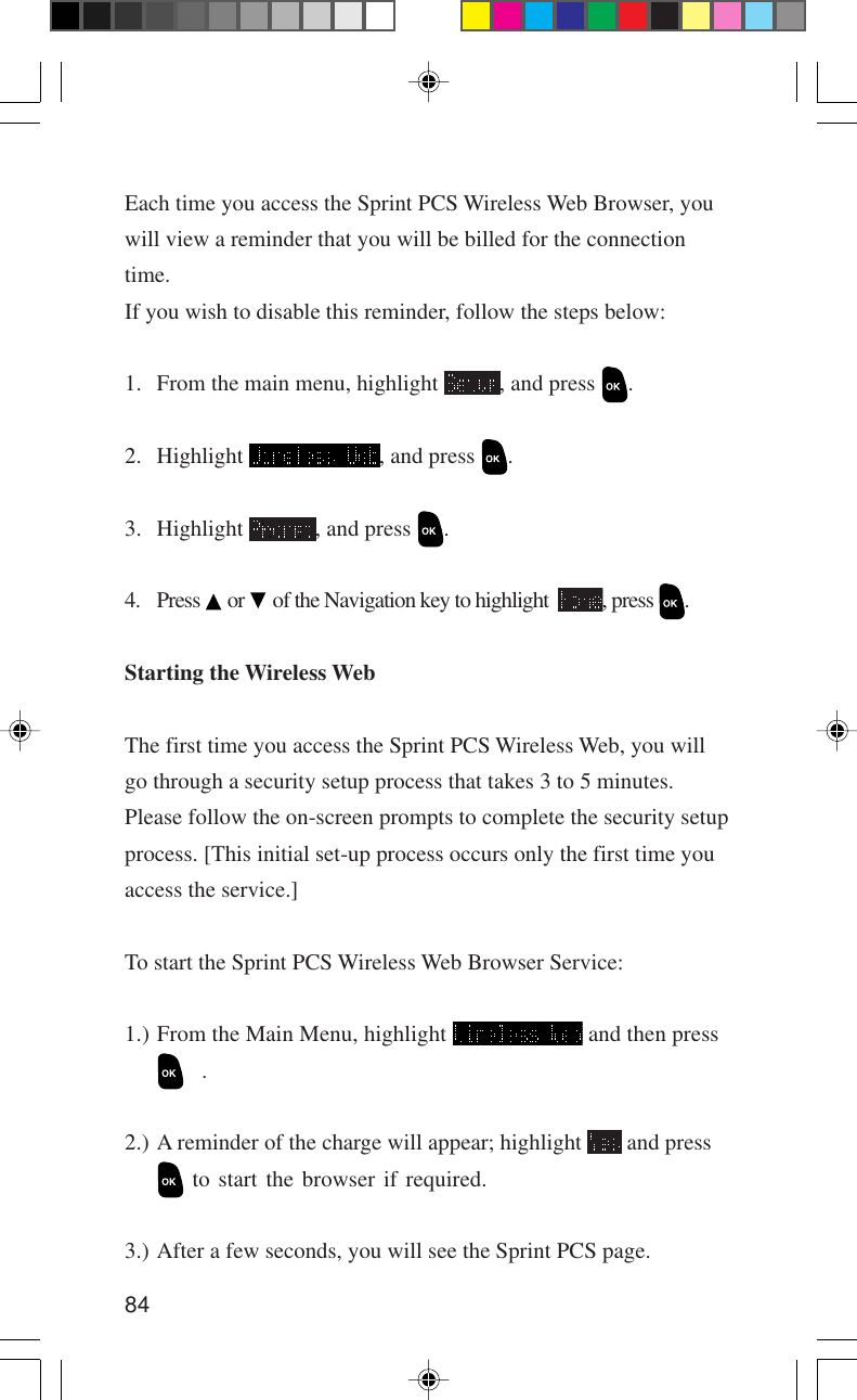 84Each time you access the Sprint PCS Wireless Web Browser, youwill view a reminder that you will be billed for the connectiontime.If you wish to disable this reminder, follow the steps below:1. From the main menu, highlight  , and press  .2. Highlight  , and press  .3. Highlight  , and press  .4. Press   or   of the Navigation key to highlight   , press  .Starting the Wireless WebThe first time you access the Sprint PCS Wireless Web, you willgo through a security setup process that takes 3 to 5 minutes.Please follow the on-screen prompts to complete the security setupprocess. [This initial set-up process occurs only the first time youaccess the service.]To start the Sprint PCS Wireless Web Browser Service:1.) From the Main Menu, highlight   and then press.2.) A reminder of the charge will appear; highlight   and press to start the browser if required.3.) After a few seconds, you will see the Sprint PCS page.
