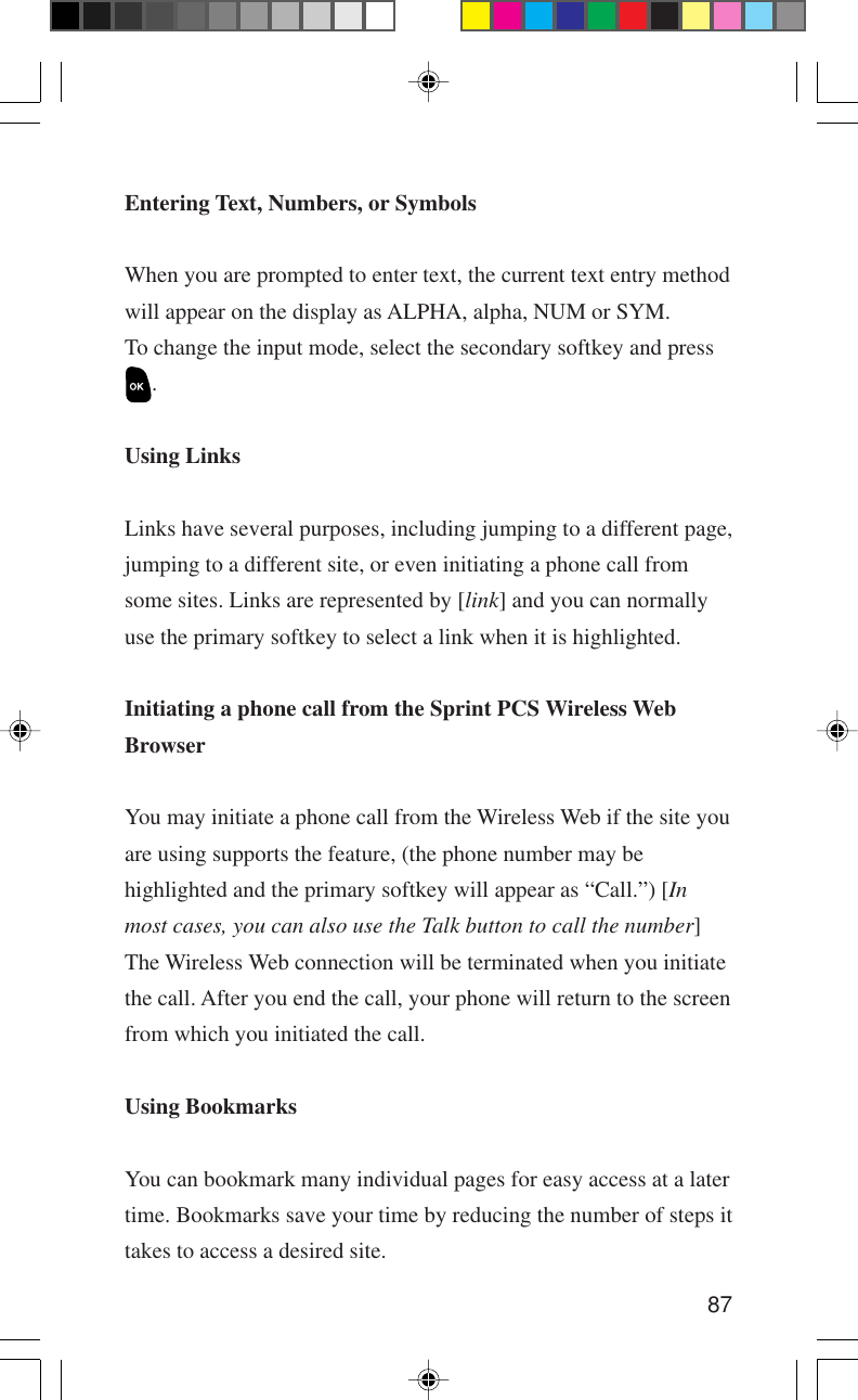 87Entering Text, Numbers, or SymbolsWhen you are prompted to enter text, the current text entry methodwill appear on the display as ALPHA, alpha, NUM or SYM.To change the input mode, select the secondary softkey and press.Using LinksLinks have several purposes, including jumping to a different page,jumping to a different site, or even initiating a phone call fromsome sites. Links are represented by [link] and you can normallyuse the primary softkey to select a link when it is highlighted.Initiating a phone call from the Sprint PCS Wireless WebBrowserYou may initiate a phone call from the Wireless Web if the site youare using supports the feature, (the phone number may behighlighted and the primary softkey will appear as “Call.”) [Inmost cases, you can also use the Talk button to call the number]The Wireless Web connection will be terminated when you initiatethe call. After you end the call, your phone will return to the screenfrom which you initiated the call.Using BookmarksYou can bookmark many individual pages for easy access at a latertime. Bookmarks save your time by reducing the number of steps ittakes to access a desired site.