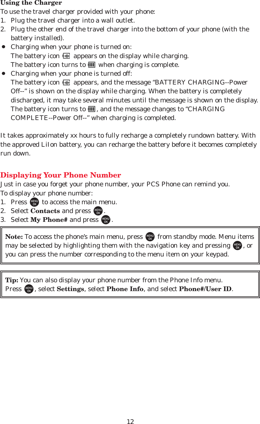 12Using the ChargerTo use the travel charger provided with your phone:1. Plug the travel charger into a wall outlet.2. Plug the other end of the travel charger into the bottom of your phone (with thebattery installed).¡Charging when your phone is turned on:The battery icon  appears on the display while charging.The battery icon turns to  when charging is complete.¡Charging when your phone is turned off:The battery icon  appears, and the message “BATTERY CHARGING--PowerOff--” is shown on the display while charging. When the battery is completelydischarged, it may take several minutes until the message is shown on the display.The battery icon turns to  , and the message changes to “CHARGINGCOMPLETE--Power Off--” when charging is completed.It takes approximately xx hours to fully recharge a completely rundown battery. Withthe approved LiIon battery, you can recharge the battery before it becomes completelyrun down.Displaying Your Phone NumberJust in case you forget your phone number, your PCS Phone can remind you.To display your phone number:1. Press Mto access the main menu.2. Select Contacts and press M.3. Select My Phone# and press M.Tip: You can also display your phone number from the Phone Info menu.Press M, select Settings, select Phone Info, and select Phone#/User ID.Note: To access the phone’s main menu, press Mfrom standby mode. Menu itemsmay be selected by highlighting them with the navigation key and pressing M, oryou can press the number corresponding to the menu item on your keypad.