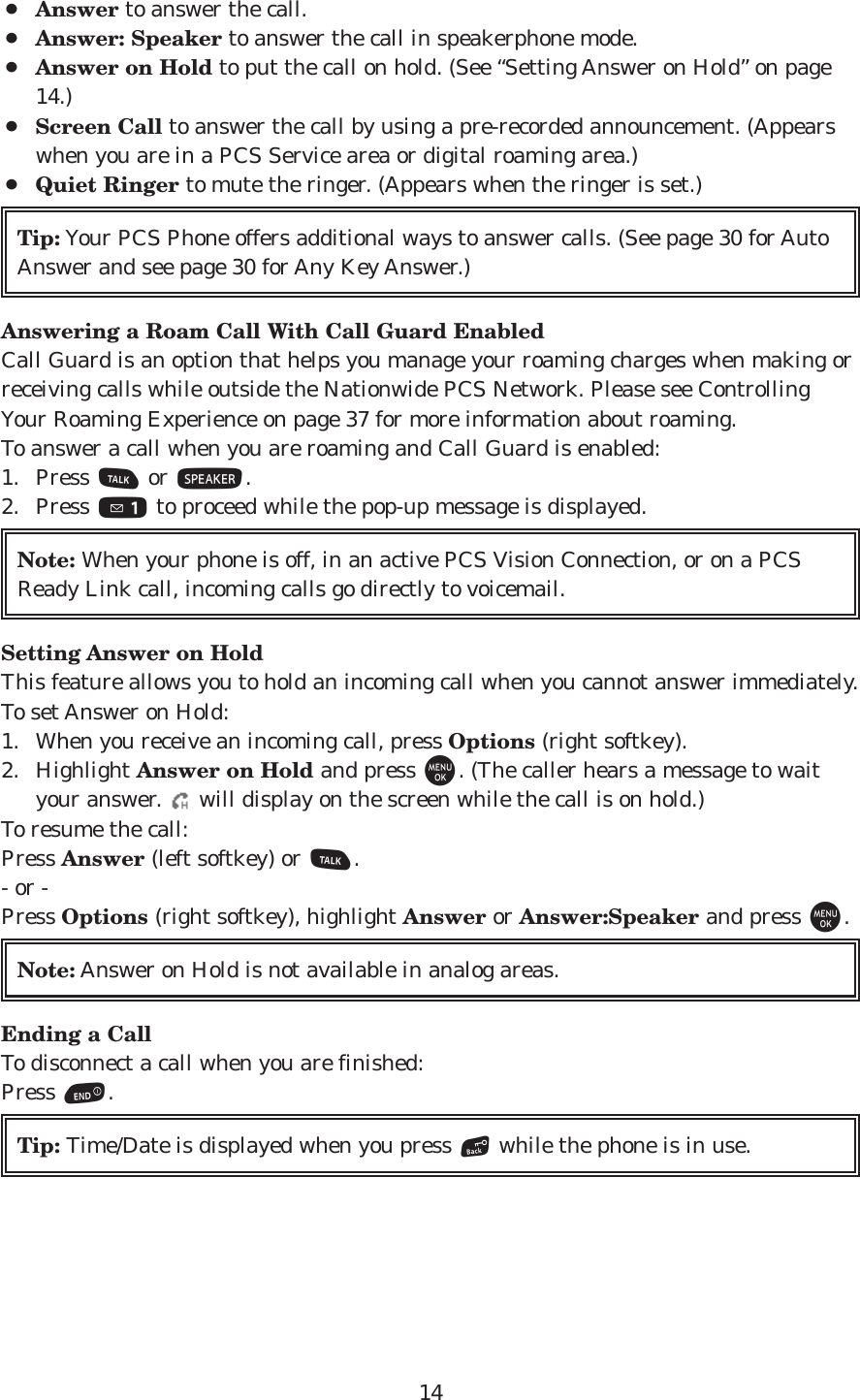 14¡Answer to answer the call.¡Answer: Speaker to answer the call in speakerphone mode. ¡Answer on Hold to put the call on hold. (See “Setting Answer on Hold” on page14.)¡Screen Call to answer the call by using a pre-recorded announcement. (Appearswhen you are in a PCS Service area or digital roaming area.)¡Quiet Ringer to mute the ringer. (Appears when the ringer is set.) Answering a Roam Call With Call Guard EnabledCall Guard is an option that helps you manage your roaming charges when making orreceiving calls while outside the Nationwide PCS Network. Please see ControllingYour Roaming Experience on page 37 for more information about roaming.To answer a call when you are roaming and Call Guard is enabled:1. Press Tor S.2. Press 1to proceed while the pop-up message is displayed.Setting Answer on HoldThis feature allows you to hold an incoming call when you cannot answer immediately.To set Answer on Hold:1. When you receive an incoming call, press Options (right softkey).2. Highlight Answer on Hold and press M. (The caller hears a message to waityour answer.  will display on the screen while the call is on hold.)To resume the call:Press Answer (left softkey) or T.- or -Press Options (right softkey), highlight Answer or Answer:Speaker and press M.Ending a CallTo disconnect a call when you are finished:Press E.Tip: Time/Date is displayed when you press Bwhile the phone is in use.Note: Answer on Hold is not available in analog areas.Note: When your phone is off, in an active PCS Vision Connection, or on a PCSReady Link call, incoming calls go directly to voicemail.Tip: Your PCS Phone offers additional ways to answer calls. (See page 30 for AutoAnswer and see page 30 for Any Key Answer.)