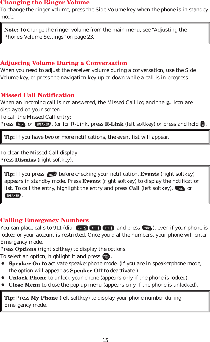 15Changing the Ringer VolumeTo change the ringer volume, press the Side Volume key when the phone is in standbymode.Adjusting Volume During a ConversationWhen you need to adjust the receiver volume during a conversation, use the SideVolume key, or press the navigation key up or down while a call is in progress.Missed Call NotificationWhen an incoming call is not answered, the Missed Call log and the  icon aredisplayed on your screen.To call the Missed Call entry:Press Tor S. (or for R-Link, press R-Link (left softkey) or press and hold &quot;.To clear the Missed Call display:Press Dismiss (right softkey).Calling Emergency NumbersYou can place calls to 911 (dial 911 and press T), even if your phone islocked or your account is restricted. Once you dial the numbers, your phone will enterEmergency mode.Press Options (right softkey) to display the options. To select an option, highlight it and press M.¡Speaker On to activate speakerphone mode. (If you are in speakerphone mode,the option will appear as Speaker Off to deactivate.)¡Unlock Phone to unlock your phone (appears only if the phone is locked).¡Close Menu to close the pop-up menu (appears only if the phone is unlocked).Tip: Press My Phone (left softkey) to display your phone number duringEmergency mode.Tip: If you press Ebefore checking your notification, Events (right softkey)appears in standby mode. Press Events (right softkey) to display the notificationlist. To call the entry, highlight the entry and press Call (left softkey), TorS.Tip: If you have two or more notifications, the event list will appear.Note: To change the ringer volume from the main menu, see “Adjusting thePhone’s Volume Settings” on page 23.