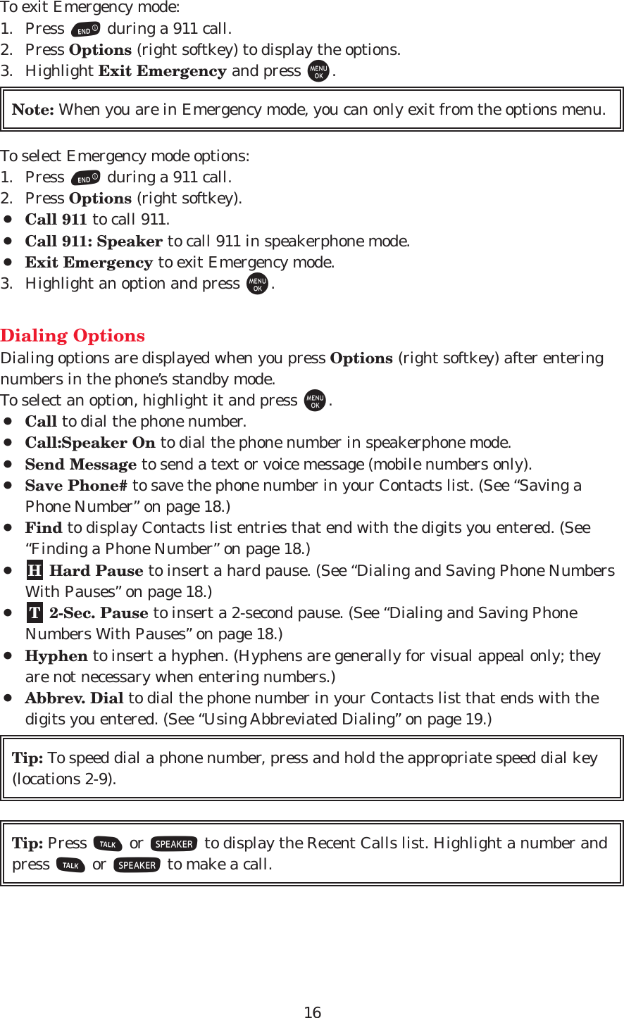 16To exit Emergency mode:1. Press Eduring a 911 call.2. Press Options (right softkey) to display the options.3. Highlight Exit Emergency and press M.To select Emergency mode options:1. Press Eduring a 911 call.2. Press Options (right softkey).¡Call 911 to call 911.¡Call 911: Speaker to call 911 in speakerphone mode.¡Exit Emergency to exit Emergency mode.3. Highlight an option and press M.Dialing OptionsDialing options are displayed when you press Options (right softkey) after enteringnumbers in the phone’s standby mode.To select an option, highlight it and press M.¡Call to dial the phone number.¡Call:Speaker On to dial the phone number in speakerphone mode.¡Send Message to send a text or voice message (mobile numbers only). ¡Save Phone# to save the phone number in your Contacts list. (See “Saving aPhone Number” on page 18.)¡Find to display Contacts list entries that end with the digits you entered. (See“Finding a Phone Number” on page 18.)¡Hard Pause to insert a hard pause. (See “Dialing and Saving Phone NumbersWith Pauses” on page 18.)¡2-Sec. Pause to insert a 2-second pause. (See “Dialing and Saving PhoneNumbers With Pauses” on page 18.)¡Hyphen to insert a hyphen. (Hyphens are generally for visual appeal only; theyare not necessary when entering numbers.) ¡Abbrev. Dial to dial the phone number in your Contacts list that ends with thedigits you entered. (See “Using Abbreviated Dialing” on page 19.) Tip: Press Tor Sto display the Recent Calls list. Highlight a number andpress Tor Sto make a call.Tip: To speed dial a phone number, press and hold the appropriate speed dial key(locations 2-9).THNote: When you are in Emergency mode, you can only exit from the options menu.