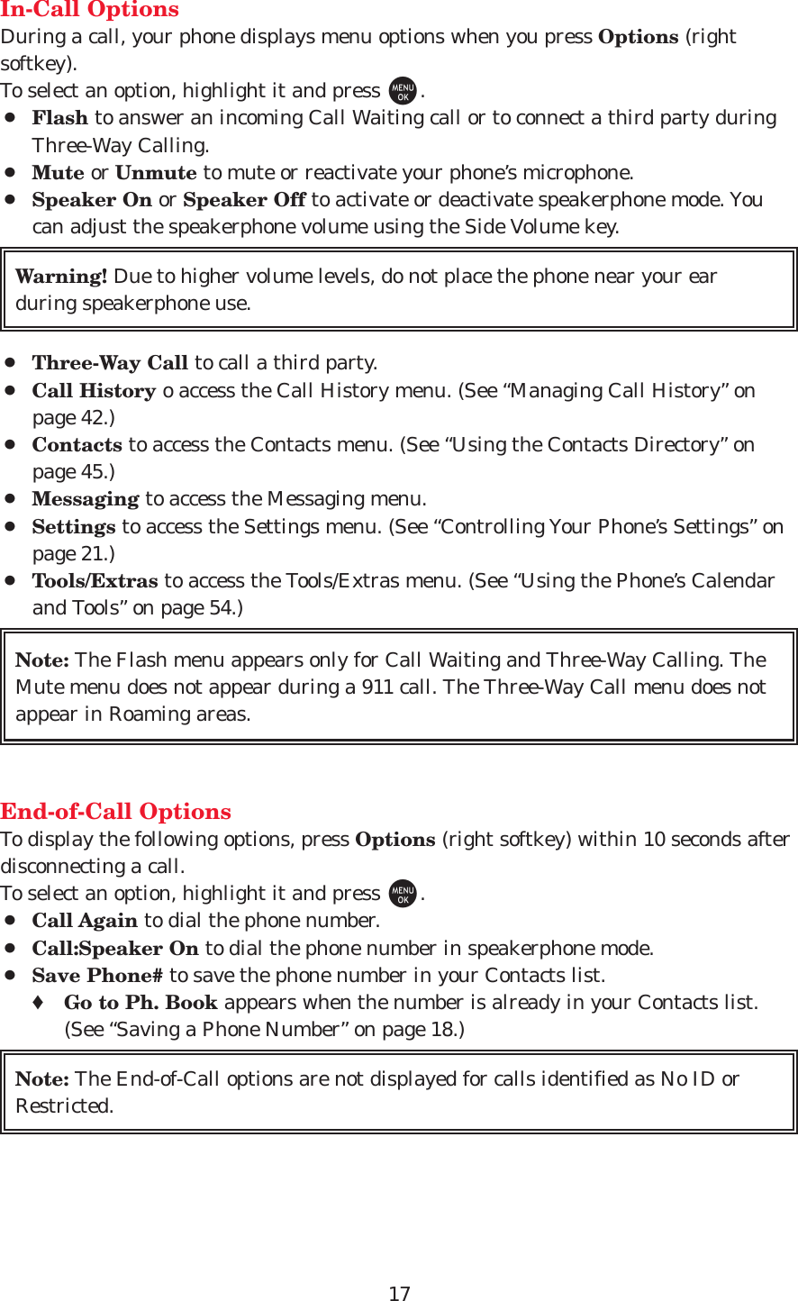 17In-Call OptionsDuring a call, your phone displays menu options when you press Options (rightsoftkey).To select an option, highlight it and press M.¡Flash to answer an incoming Call Waiting call or to connect a third party duringThree-Way Calling.¡Mute or Unmute to mute or reactivate your phone’s microphone.¡Speaker On or Speaker Off to activate or deactivate speakerphone mode. Youcan adjust the speakerphone volume using the Side Volume key.¡Three-Way Call to call a third party.¡Call History o access the Call History menu. (See “Managing Call History” onpage 42.)¡Contacts to access the Contacts menu. (See “Using the Contacts Directory” onpage 45.)¡Messaging to access the Messaging menu.¡Settings to access the Settings menu. (See “Controlling Your Phone’s Settings” onpage 21.)¡Tools/Extras to access the Tools/Extras menu. (See “Using the Phone’s Calendarand Tools” on page 54.)End-of-Call OptionsTo display the following options, press Options (right softkey) within 10 seconds afterdisconnecting a call.To select an option, highlight it and press M.¡Call Again to dial the phone number.¡Call:Speaker On to dial the phone number in speakerphone mode.¡Save Phone# to save the phone number in your Contacts list.♦Go to Ph. Book appears when the number is already in your Contacts list.(See “Saving a Phone Number” on page 18.)Note: The End-of-Call options are not displayed for calls identified as No ID orRestricted.Note: The Flash menu appears only for Call Waiting and Three-Way Calling. TheMute menu does not appear during a 911 call. The Three-Way Call menu does notappear in Roaming areas.Warning! Due to higher volume levels, do not place the phone near your earduring speakerphone use.