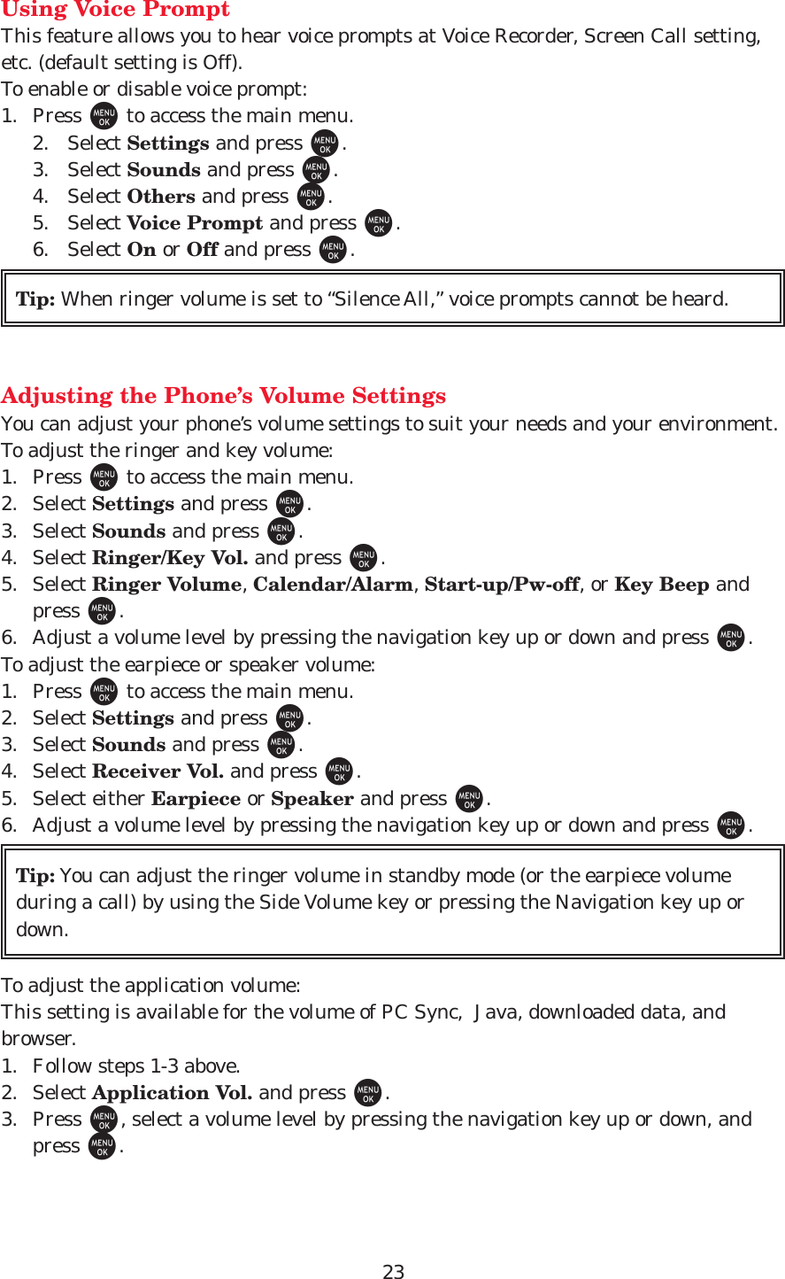 23Using Voice PromptThis feature allows you to hear voice prompts at Voice Recorder, Screen Call setting,etc. (default setting is Off).To enable or disable voice prompt:1. Press Mto access the main menu.2. Select Settings and press M.3. Select Sounds and press M.4. Select Others and press M.5. Select Voice Prompt and press M.6. Select On or Off and press M.Adjusting the Phone’s Volume SettingsYou can adjust your phone’s volume settings to suit your needs and your environment.To adjust the ringer and key volume:1. Press Mto access the main menu.2. Select Settings and press M.3. Select Sounds and press M.4. Select Ringer/Key Vol. and press M.5. Select Ringer Volume, Calendar/Alarm, Start-up/Pw-off, or Key Beep andpress M.6. Adjust a volume level by pressing the navigation key up or down and press M.To adjust the earpiece or speaker volume:1. Press Mto access the main menu.2. Select Settings and press M.3. Select Sounds and press M.4. Select Receiver Vol. and press M.5. Select either Earpiece or Speaker and press M.6. Adjust a volume level by pressing the navigation key up or down and press M.To adjust the application volume:This setting is available for the volume of PC Sync,  Java, downloaded data, andbrowser.1. Follow steps 1-3 above.2. Select Application Vol. and press M.3. Press M, select a volume level by pressing the navigation key up or down, andpress M.Tip: You can adjust the ringer volume in standby mode (or the earpiece volumeduring a call) by using the Side Volume key or pressing the Navigation key up ordown.Tip: When ringer volume is set to “Silence All,” voice prompts cannot be heard.