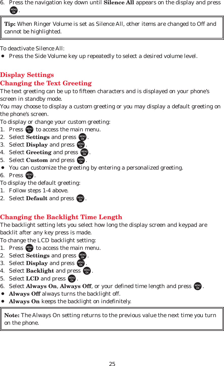 256. Press the navigation key down until Silence All appears on the display and pressM.To deactivate Silence All:¡Press the Side Volume key up repeatedly to select a desired volume level.Display SettingsChanging the Text GreetingThe text greeting can be up to fifteen characters and is displayed on your phone’sscreen in standby mode.  You may choose to display a custom greeting or you may display a default greeting onthe phone’s screen.To display or change your custom greeting:1. Press Mto access the main menu.2. Select Settings and press M.3. Select Display and press M.4. Select Greeting and press M.5. Select Custom and press M.¡You can customize the greeting by entering a personalized greeting.6. Press M.To display the default greeting:1. Follow steps 1-4 above.2. Select Default and press M.Changing the Backlight Time LengthThe backlight setting lets you select how long the display screen and keypad arebacklit after any key press is made.To change the LCD backlight setting:1. Press Mto access the main menu.2. Select Settings and press M.3. Select Display and press M.4. Select Backlight and press M.5. Select LCD and press M.6. Select Always On, Always Off, or your defined time length and press M.¡Always Off always turns the backlight off.¡Always On keeps the backlight on indefinitely.Note: The Always On setting returns to the previous value the next time you turnon the phone.Tip: When Ringer Volume is set as Silence All, other items are changed to Off andcannot be highlighted.