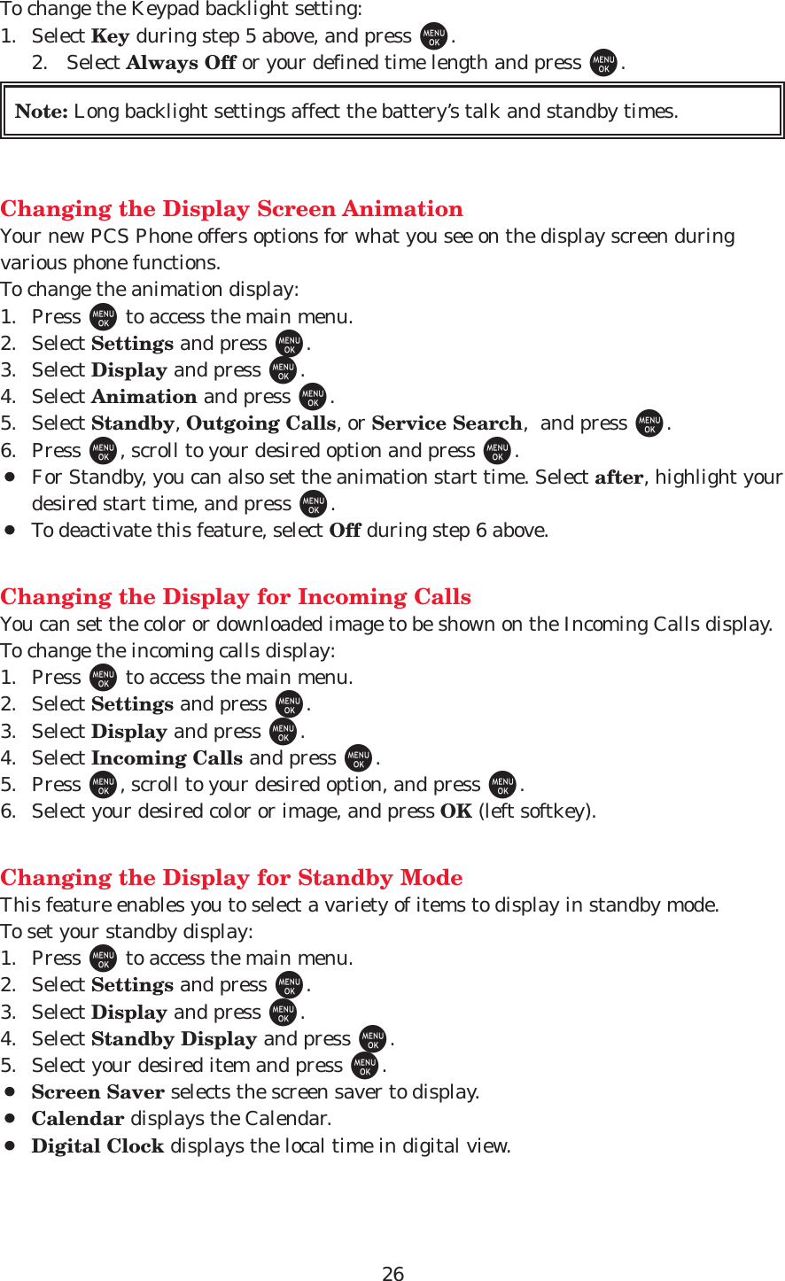 26To change the Keypad backlight setting:1. Select Key during step 5 above, and press M.2. Select Always Off or your defined time length and press M.Changing the Display Screen AnimationYour new PCS Phone offers options for what you see on the display screen duringvarious phone functions.To change the animation display:1. Press Mto access the main menu.2. Select Settings and press M.3. Select Display and press M.4. Select Animation and press M.5. Select Standby, Outgoing Calls, or Service Search,  and press M.6. Press M, scroll to your desired option and press M.¡For Standby, you can also set the animation start time. Select after, highlight yourdesired start time, and press M.¡To deactivate this feature, select Off during step 6 above.Changing the Display for Incoming CallsYou can set the color or downloaded image to be shown on the Incoming Calls display.To change the incoming calls display:1. Press Mto access the main menu.2. Select Settings and press M.3. Select Display and press M.4. Select Incoming Calls and press M.5. Press M, scroll to your desired option, and press M.6. Select your desired color or image, and press OK (left softkey).Changing the Display for Standby ModeThis feature enables you to select a variety of items to display in standby mode.To set your standby display:1. Press Mto access the main menu.2. Select Settings and press M.3. Select Display and press M.4. Select Standby Display and press M.5. Select your desired item and press M.¡Screen Saver selects the screen saver to display.¡Calendar displays the Calendar.¡Digital Clock displays the local time in digital view. Note: Long backlight settings affect the battery’s talk and standby times.