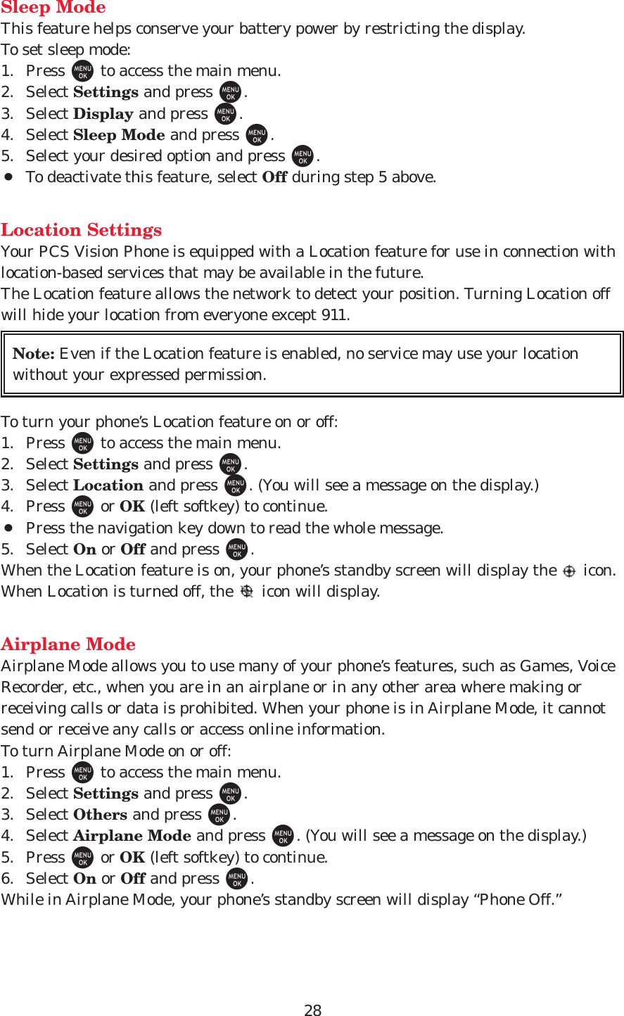 28Sleep ModeThis feature helps conserve your battery power by restricting the display.To set sleep mode: 1. Press Mto access the main menu.2. Select Settings and press M.3. Select Display and press M.4. Select Sleep Mode and press M.5. Select your desired option and press M.¡To deactivate this feature, select Off during step 5 above.Location SettingsYour PCS Vision Phone is equipped with a Location feature for use in connection withlocation-based services that may be available in the future. The Location feature allows the network to detect your position. Turning Location offwill hide your location from everyone except 911.To turn your phone’s Location feature on or off:1. Press Mto access the main menu.2. Select Settings and press M.3. Select Location and press M. (You will see a message on the display.)4. Press Mor OK (left softkey) to continue.¡Press the navigation key down to read the whole message.5. Select On or Off and press M.When the Location feature is on, your phone’s standby screen will display the  icon.When Location is turned off, the  icon will display.Airplane ModeAirplane Mode allows you to use many of your phone’s features, such as Games, VoiceRecorder, etc., when you are in an airplane or in any other area where making orreceiving calls or data is prohibited. When your phone is in Airplane Mode, it cannotsend or receive any calls or access online information.To turn Airplane Mode on or off:1. Press Mto access the main menu.2. Select Settings and press M.3. Select Others and press M.4. Select Airplane Mode and press M. (You will see a message on the display.)5. Press Mor OK (left softkey) to continue.6. Select On or Off and press M.While in Airplane Mode, your phone’s standby screen will display “Phone Off.”Note: Even if the Location feature is enabled, no service may use your locationwithout your expressed permission.