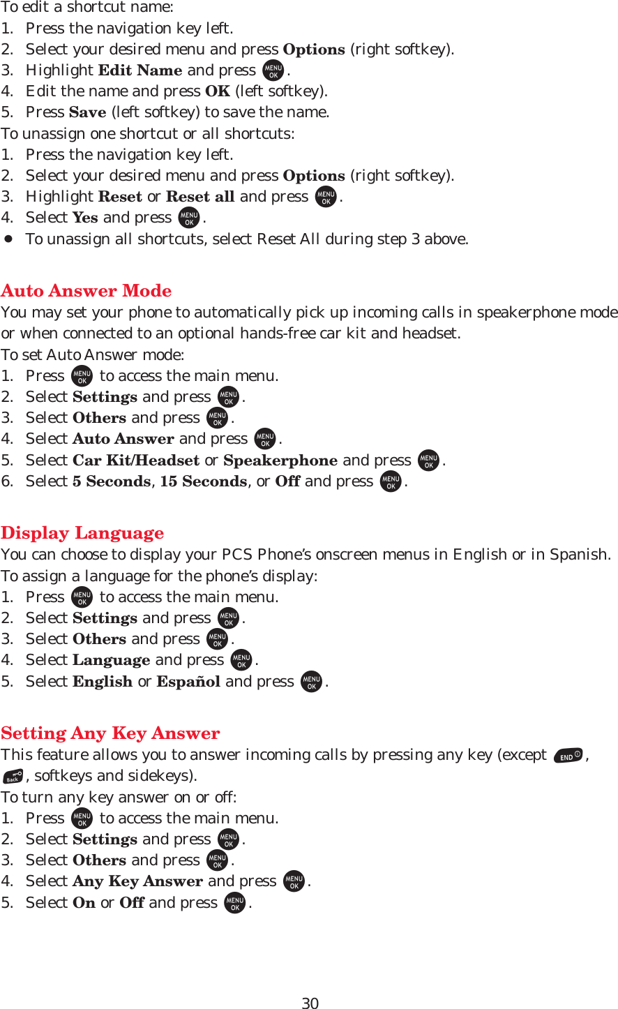 30To edit a shortcut name:1. Press the navigation key left.2. Select your desired menu and press Options (right softkey).3. Highlight Edit Name and press M.4. Edit the name and press OK (left softkey).5. Press Save (left softkey) to save the name.To unassign one shortcut or all shortcuts:1. Press the navigation key left.2. Select your desired menu and press Options (right softkey).3. Highlight Reset or Reset all and press M.4. Select Yes and press M.¡To unassign all shortcuts, select Reset All during step 3 above.Auto Answer ModeYou may set your phone to automatically pick up incoming calls in speakerphone modeor when connected to an optional hands-free car kit and headset.To set Auto Answer mode:1. Press Mto access the main menu.2. Select Settings and press M.3. Select Others and press M.4. Select Auto Answer and press M.5. Select Car Kit/Headset or Speakerphone and press M.6. Select 5 Seconds, 15 Seconds, or Off and press M.Display LanguageYou can choose to display your PCS Phone’s onscreen menus in English or in Spanish.To assign a language for the phone’s display:1. Press Mto access the main menu.2. Select Settings and press M.3. Select Others and press M.4. Select Language and press M.5. Select English or Español and press M.Setting Any Key AnswerThis feature allows you to answer incoming calls by pressing any key (except E,B, softkeys and sidekeys).To turn any key answer on or off:1. Press Mto access the main menu.2. Select Settings and press M.3. Select Others and press M.4. Select Any Key Answer and press M.5. Select On or Off and press M.