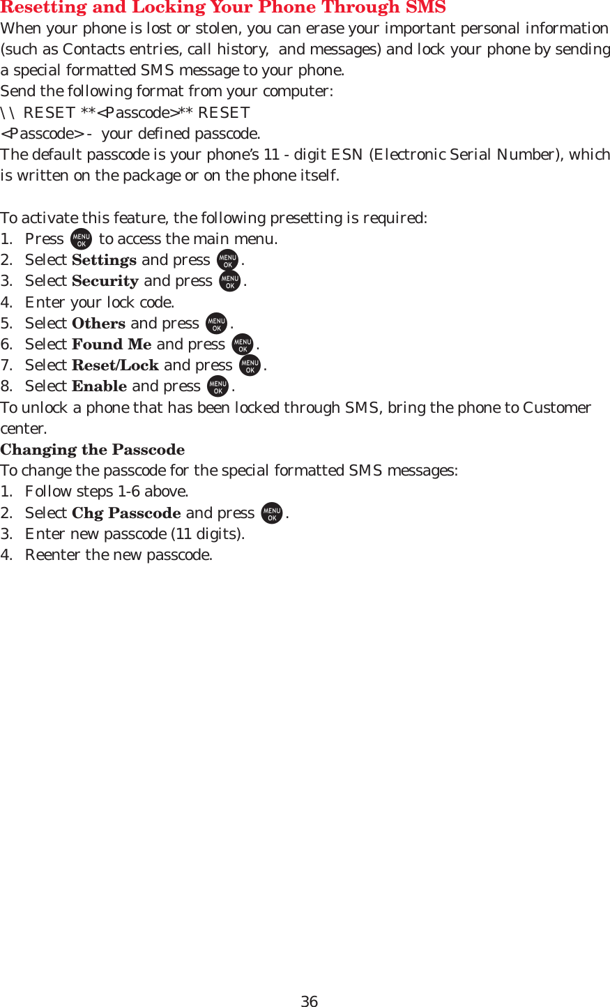 36Resetting and Locking Your Phone Through SMSWhen your phone is lost or stolen, you can erase your important personal information(such as Contacts entries, call history,  and messages) and lock your phone by sendinga special formatted SMS message to your phone.Send the following format from your computer:\\ RESET **&lt;Passcode&gt;** RESET&lt;Passcode&gt; -  your defined passcode.The default passcode is your phone’s 11 - digit ESN (Electronic Serial Number), whichis written on the package or on the phone itself.To activate this feature, the following presetting is required:1. Press Mto access the main menu.2. Select Settings and press M.3. Select Security and press M.4. Enter your lock code.5. Select Others and press M.6. Select Found Me and press M.7. Select Reset/Lock and press M.8. Select Enable and press M.To unlock a phone that has been locked through SMS, bring the phone to Customercenter.Changing the PasscodeTo change the passcode for the special formatted SMS messages:1. Follow steps 1-6 above.2. Select Chg Passcode and press M. 3. Enter new passcode (11 digits).4. Reenter the new passcode.