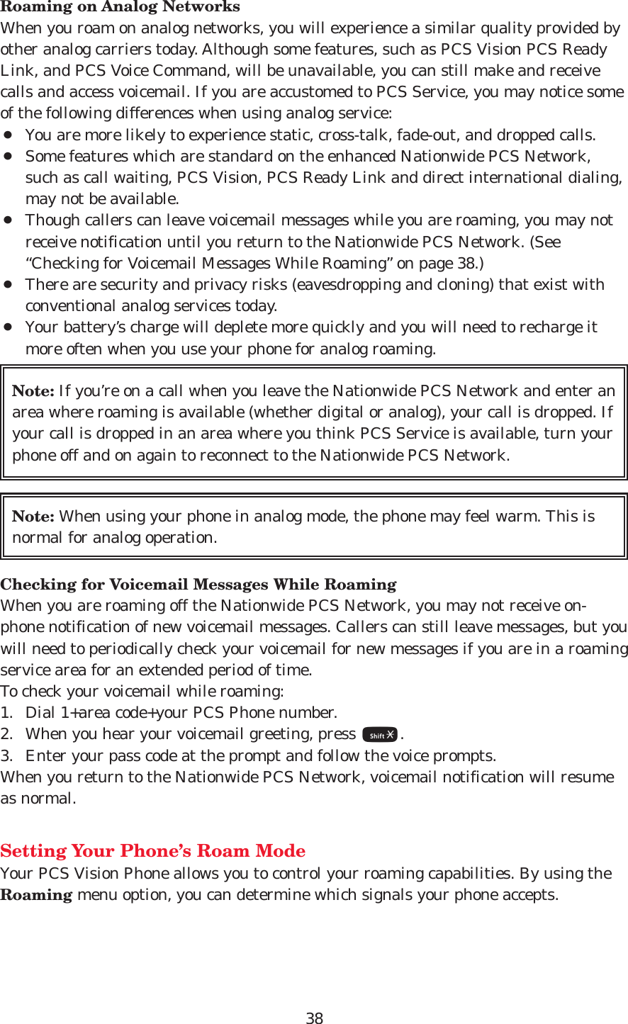 38Roaming on Analog NetworksWhen you roam on analog networks, you will experience a similar quality provided byother analog carriers today. Although some features, such as PCS Vision PCS ReadyLink, and PCS Voice Command, will be unavailable, you can still make and receivecalls and access voicemail. If you are accustomed to PCS Service, you may notice someof the following differences when using analog service:¡You are more likely to experience static, cross-talk, fade-out, and dropped calls.¡Some features which are standard on the enhanced Nationwide PCS Network,such as call waiting, PCS Vision, PCS Ready Link and direct international dialing,may not be available.¡Though callers can leave voicemail messages while you are roaming, you may notreceive notification until you return to the Nationwide PCS Network. (See“Checking for Voicemail Messages While Roaming” on page 38.)¡There are security and privacy risks (eavesdropping and cloning) that exist withconventional analog services today.¡Your battery’s charge will deplete more quickly and you will need to recharge itmore often when you use your phone for analog roaming.Checking for Voicemail Messages While RoamingWhen you are roaming off the Nationwide PCS Network, you may not receive on-phone notification of new voicemail messages. Callers can still leave messages, but youwill need to periodically check your voicemail for new messages if you are in a roamingservice area for an extended period of time.To check your voicemail while roaming:1. Dial 1+area code+your PCS Phone number.2. When you hear your voicemail greeting, press *.3. Enter your pass code at the prompt and follow the voice prompts.When you return to the Nationwide PCS Network, voicemail notification will resumeas normal.Setting Your Phone’s Roam ModeYour PCS Vision Phone allows you to control your roaming capabilities. By using theRoaming menu option, you can determine which signals your phone accepts.Note: When using your phone in analog mode, the phone may feel warm. This isnormal for analog operation.Note: If you’re on a call when you leave the Nationwide PCS Network and enter anarea where roaming is available (whether digital or analog), your call is dropped. Ifyour call is dropped in an area where you think PCS Service is available, turn yourphone off and on again to reconnect to the Nationwide PCS Network.