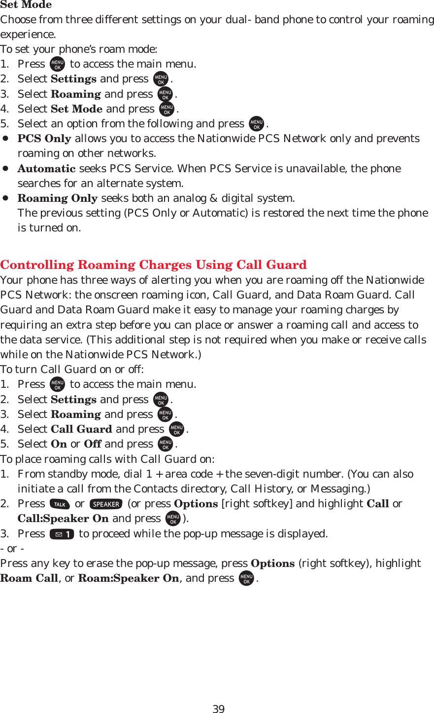 39Set ModeChoose from three different settings on your dual- band phone to control your roamingexperience.To set your phone’s roam mode:1. Press Mto access the main menu.2. Select Settings and press M.3. Select Roaming and press M.4. Select Set Mode and press M.5. Select an option from the following and press M.¡PCS Only allows you to access the Nationwide PCS Network only and preventsroaming on other networks.¡Automatic seeks PCS Service. When PCS Service is unavailable, the phonesearches for an alternate system.¡Roaming Only seeks both an analog &amp; digital system.The previous setting (PCS Only or Automatic) is restored the next time the phoneis turned on.Controlling Roaming Charges Using Call GuardYour phone has three ways of alerting you when you are roaming off the NationwidePCS Network: the onscreen roaming icon, Call Guard, and Data Roam Guard. CallGuard and Data Roam Guard make it easy to manage your roaming charges byrequiring an extra step before you can place or answer a roaming call and access tothe data service. (This additional step is not required when you make or receive callswhile on the Nationwide PCS Network.)To turn Call Guard on or off:1. Press Mto access the main menu.2. Select Settings and press M.3. Select Roaming and press M.4. Select Call Guard and press M.5. Select On or Off and press M.To place roaming calls with Call Guard on:1. From standby mode, dial 1 + area code + the seven-digit number. (You can alsoinitiate a call from the Contacts directory, Call History, or Messaging.)2. Press Tor S(or press Options [right softkey] and highlight Call orCall:Speaker On and press M).3. Press 1to proceed while the pop-up message is displayed.- or -Press any key to erase the pop-up message, press Options (right softkey), highlightRoam Call, or Roam:Speaker On, and press M.