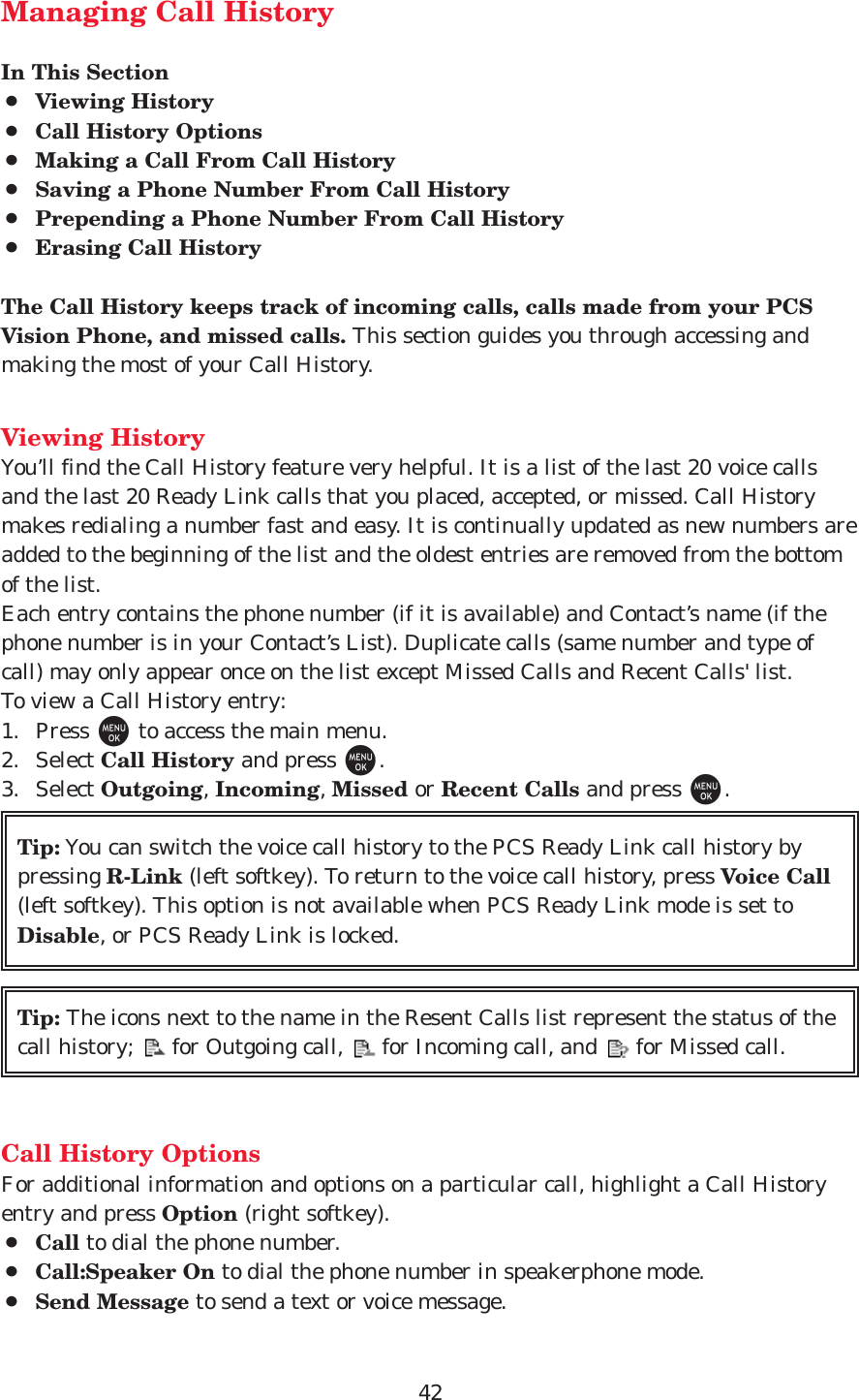 42Managing Call HistoryIn This Section¡Viewing History¡Call History Options¡Making a Call From Call History¡Saving a Phone Number From Call History¡Prepending a Phone Number From Call History¡Erasing Call HistoryThe Call History keeps track of incoming calls, calls made from your PCSVision Phone, and missed calls. This section guides you through accessing andmaking the most of your Call History.Viewing HistoryYou’ll find the Call History feature very helpful. It is a list of the last 20 voice callsand the last 20 Ready Link calls that you placed, accepted, or missed. Call Historymakes redialing a number fast and easy. It is continually updated as new numbers areadded to the beginning of the list and the oldest entries are removed from the bottomof the list.Each entry contains the phone number (if it is available) and Contact’s name (if thephone number is in your Contact’s List). Duplicate calls (same number and type ofcall) may only appear once on the list except Missed Calls and Recent Calls&apos; list.To view a Call History entry:1. Press Mto access the main menu.2. Select Call History and press M.3. Select Outgoing, Incoming, Missed or Recent Calls and press M.Call History OptionsFor additional information and options on a particular call, highlight a Call Historyentry and press Option (right softkey).¡Call to dial the phone number.¡Call:Speaker On to dial the phone number in speakerphone mode.¡Send Message to send a text or voice message.Tip: The icons next to the name in the Resent Calls list represent the status of thecall history;      for Outgoing call,      for Incoming call, and      for Missed call.Tip: You can switch the voice call history to the PCS Ready Link call history bypressing R-Link (left softkey). To return to the voice call history, press Voice Call(left softkey). This option is not available when PCS Ready Link mode is set toDisable, or PCS Ready Link is locked.